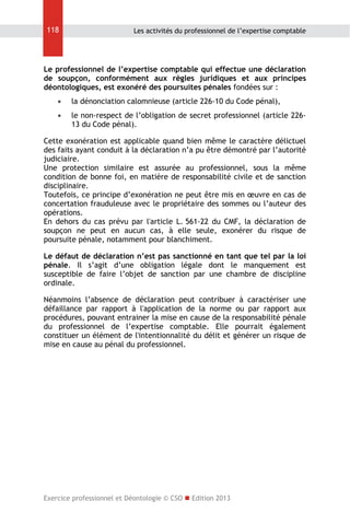 118

Les activités du professionnel de l’expertise comptable

Le professionnel de l’expertise comptable qui effectue une déclaration
de soupçon, conformément aux règles juridiques et aux principes
déontologiques, est exonéré des poursuites pénales fondées sur :


la dénonciation calomnieuse (article 226-10 du Code pénal),



le non-respect de l’obligation de secret professionnel (article 22613 du Code pénal).

Cette exonération est applicable quand bien même le caractère délictuel
des faits ayant conduit à la déclaration n’a pu être démontré par l’autorité
judiciaire.
Une protection similaire est assurée au professionnel, sous la même
condition de bonne foi, en matière de responsabilité civile et de sanction
disciplinaire.
Toutefois, ce principe d’exonération ne peut être mis en œuvre en cas de
concertation frauduleuse avec le propriétaire des sommes ou l’auteur des
opérations.
En dehors du cas prévu par l'article L. 561-22 du CMF, la déclaration de
soupçon ne peut en aucun cas, à elle seule, exonérer du risque de
poursuite pénale, notamment pour blanchiment.
Le défaut de déclaration n’est pas sanctionné en tant que tel par la loi
pénale. Il s’agit d’une obligation légale dont le manquement est
susceptible de faire l’objet de sanction par une chambre de discipline
ordinale.
Néanmoins l’absence de déclaration peut contribuer à caractériser une
défaillance par rapport à l'application de la norme ou par rapport aux
procédures, pouvant entrainer la mise en cause de la responsabilité pénale
du professionnel de l’expertise comptable. Elle pourrait également
constituer un élément de l'intentionnalité du délit et générer un risque de
mise en cause au pénal du professionnel.

Exercice professionnel et Déontologie © CSO  Edition 2013

 