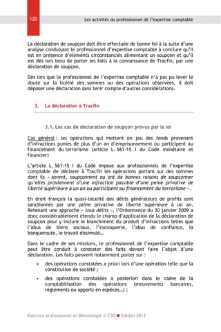 120

Les activités du professionnel de l’expertise comptable

La déclaration de soupçon doit être effectuée de bonne foi à la suite d’une
analyse conduisant le professionnel d’expertise comptable à conclure qu’il
est en présence d’éléments circonstanciés alimentant un soupçon et qu’il
est dès lors tenu de porter les faits à la connaissance de Tracfin, par une
déclaration de soupçon.
Dès lors que le professionnel de l’expertise comptable n’a pas pu lever le
doute sur la licéité des sommes ou des opérations observées, il doit
déposer une déclaration sans tenir compte d’autres considérations.
3.

La déclaration à Tracfin

3.1. Les cas de déclaration de soupçon prévus par la loi
Cas général : les opérations qui mettent en jeu des fonds provenant
d’infractions punies de plus d’un an d’emprisonnement ou participent au
financement du terrorisme (article L. 561-15 I du Code monétaire et
financier)
L’article L. 561-15 I du Code impose aux professionnels de l’expertise
comptable de déclarer à Tracfin les opérations portant sur des sommes
dont ils « savent, soupçonnent ou ont de bonnes raisons de soupçonner
qu’elles proviennent d’une infraction passible d’une peine privative de
liberté supérieure à un an ou participent au financement du terrorisme ».
En droit français la quasi-totalité des délits générateurs de profits sont
sanctionnés par une peine privative de liberté supérieure à un an.
Retenant une approche « tous délits », l’Ordonnance du 30 janvier 2009 a
donc considérablement étendu le champ d’application de la déclaration de
soupçon pour y inclure le blanchiment du produit d’infractions telles que
l’abus de biens sociaux, l’escroquerie, l’abus de confiance, la
banqueroute, le travail dissimulé…
Dans le cadre de ses missions, le professionnel de l’expertise comptable
peut être conduit à constater des faits devant faire l’objet d’une
déclaration. Les faits peuvent notamment porter sur :


des opérations constatées a priori lors d’une opération telle que la
constitution de société ;



des opérations constatées a posteriori dans le cadre de la
comptabilisation
des
opérations
(mouvements
bancaires,
règlements ou apports en espèces…) ;

Exercice professionnel et Déontologie © CSO  Edition 2013

 