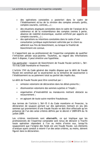 Les activités du professionnel de l’expertise comptable

121



des opérations constatées a posteriori dans le cadre de
l’établissement et/ou de la révision des comptes annuels (prêts,
comptes courants, contrats,…) ;



des situations atypiques constatées dans le cadre de l’analyse de la
cohérence et de la vraisemblance des comptes (ventes à perte,
absence de viabilité économique, soutien artificiel par apports en
comptes courants,…) ;
des opérations ou intentions constatées dans le cadre d’une
consultation juridique explicitement sollicitée par le client ou
adhérent aux fins de blanchiment, ou lorsque la finalité de
blanchiment est connue.



Il n’appartient pas au professionnel de l’expertise comptable de qualifier
l’infraction pénale sous-jacente. Toutefois, au regard des informations
dont il dispose, il peut émettre une hypothèse.
Cas particulier : soupçon de blanchiment de fraude fiscale (article L. 56115 II du Code monétaire et financier)
L’article 1741 du Code général des impôts dispose que le délit de fraude
fiscale est constitué par la soustraction ou la tentative de soustraction à
l’établissement ou au paiement total ou partiel des impôts dus.
Le délit de fraude fiscale peut être constitué par :


omission volontaire de déclaration dans les délais prescrits ;



dissimulation volontaire des sommes sujettes à l’impôt ;



organisation d’insolvabilité ou manœuvres mettant obstacle au
recouvrement ;



en agissant de toute autre manière frauduleuse.

Aux termes de l’article L. 561-15 II du Code monétaire et financier, la
déclaration de soupçon portant sur des opérations mettant en jeu des
sommes qui proviennent d’une fraude fiscale ne doit être effectuée qu’en
présence de l’un des seize critères définis par le décret n°2009-874 du 16
juillet 2009.
Les critères mentionnés sont alternatifs, ce qui implique que les
professionnels de l’expertise comptable sont tenus de déclarer à Tracfin
toute opération répondant à l’un au moins d’entre eux, lorsqu’ils
soupçonnent que l’origine des fonds est une fraude fiscale. Les éléments
d’analyse ayant conduit à retenir l’un des seize critères, au moins, doivent
figurer dans la déclaration.

Exercice professionnel et Déontologie © CSO  Edition de 2013

 
