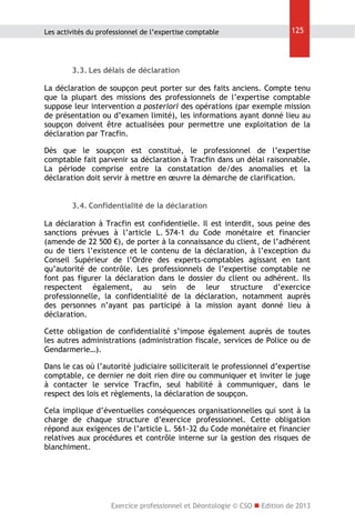 Les activités du professionnel de l’expertise comptable

125

3.3. Les délais de déclaration
La déclaration de soupçon peut porter sur des faits anciens. Compte tenu
que la plupart des missions des professionnels de l’expertise comptable
suppose leur intervention a posteriori des opérations (par exemple mission
de présentation ou d’examen limité), les informations ayant donné lieu au
soupçon doivent être actualisées pour permettre une exploitation de la
déclaration par Tracfin.
Dès que le soupçon est constitué, le professionnel de l’expertise
comptable fait parvenir sa déclaration à Tracfin dans un délai raisonnable.
La période comprise entre la constatation de/des anomalies et la
déclaration doit servir à mettre en œuvre la démarche de clarification.
3.4. Confidentialité de la déclaration
La déclaration à Tracfin est confidentielle. Il est interdit, sous peine des
sanctions prévues à l’article L. 574-1 du Code monétaire et financier
(amende de 22 500 €), de porter à la connaissance du client, de l’adhérent
ou de tiers l’existence et le contenu de la déclaration, à l’exception du
Conseil Supérieur de l’Ordre des experts-comptables agissant en tant
qu’autorité de contrôle. Les professionnels de l’expertise comptable ne
font pas figurer la déclaration dans le dossier du client ou adhérent. Ils
respectent également, au sein de leur structure d’exercice
professionnelle, la confidentialité de la déclaration, notamment auprès
des personnes n’ayant pas participé à la mission ayant donné lieu à
déclaration.
Cette obligation de confidentialité s’impose également auprès de toutes
les autres administrations (administration fiscale, services de Police ou de
Gendarmerie…).
Dans le cas où l’autorité judiciaire solliciterait le professionnel d’expertise
comptable, ce dernier ne doit rien dire ou communiquer et inviter le juge
à contacter le service Tracfin, seul habilité à communiquer, dans le
respect des lois et règlements, la déclaration de soupçon.
Cela implique d’éventuelles conséquences organisationnelles qui sont à la
charge de chaque structure d’exercice professionnel. Cette obligation
répond aux exigences de l’article L. 561-32 du Code monétaire et financier
relatives aux procédures et contrôle interne sur la gestion des risques de
blanchiment.

Exercice professionnel et Déontologie © CSO  Edition de 2013

 