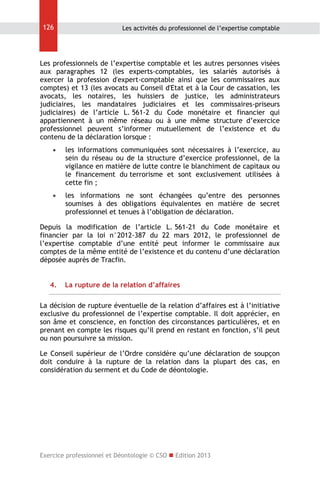 126

Les activités du professionnel de l’expertise comptable

Les professionnels de l’expertise comptable et les autres personnes visées
aux paragraphes 12 (les experts-comptables, les salariés autorisés à
exercer la profession d'expert-comptable ainsi que les commissaires aux
comptes) et 13 (les avocats au Conseil d'Etat et à la Cour de cassation, les
avocats, les notaires, les huissiers de justice, les administrateurs
judiciaires, les mandataires judiciaires et les commissaires-priseurs
judiciaires) de l’article L. 561-2 du Code monétaire et financier qui
appartiennent à un même réseau ou à une même structure d’exercice
professionnel peuvent s’informer mutuellement de l’existence et du
contenu de la déclaration lorsque :


les informations communiquées sont nécessaires à l’exercice, au
sein du réseau ou de la structure d’exercice professionnel, de la
vigilance en matière de lutte contre le blanchiment de capitaux ou
le financement du terrorisme et sont exclusivement utilisées à
cette fin ;



les informations ne sont échangées qu’entre des personnes
soumises à des obligations équivalentes en matière de secret
professionnel et tenues à l’obligation de déclaration.

Depuis la modification de l’article L. 561-21 du Code monétaire et
financier par la loi n°2012-387 du 22 mars 2012, le professionnel de
l’expertise comptable d’une entité peut informer le commissaire aux
comptes de la même entité de l’existence et du contenu d’une déclaration
déposée auprès de Tracfin.
4.

La rupture de la relation d’affaires

La décision de rupture éventuelle de la relation d’affaires est à l’initiative
exclusive du professionnel de l’expertise comptable. Il doit apprécier, en
son âme et conscience, en fonction des circonstances particulières, et en
prenant en compte les risques qu’il prend en restant en fonction, s’il peut
ou non poursuivre sa mission.
Le Conseil supérieur de l’Ordre considère qu’une déclaration de soupçon
doit conduire à la rupture de la relation dans la plupart des cas, en
considération du serment et du Code de déontologie.

Exercice professionnel et Déontologie © CSO  Edition 2013

 