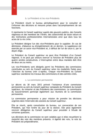 12

La profession

b. Le Président et les vice-Présidents
Le Président réunit le bureau périodiquement pour le consulter et
l'informer des décisions et mesures prises dans l'accomplissement de ses
fonctions.
Il représente le Conseil supérieur auprès des pouvoirs publics, des Conseils
régionaux et des membres de l’Ordre, des collectivités de toute nature et
des institutions professionnelles internationales ainsi que dans tous les
actes de la vie civile.
Le Président désigne l'un des vice-Présidents pour le suppléer. En cas de
démission, d'absence ou d'empêchement de ce dernier, la suppléance est
exercée par un autre vice-Président et, à défaut de l'un de ceux-ci, par le
doyen d'âge.
Le Président du Conseil supérieur ne peut être Président d’un Conseil
régional. Il ne peut par ailleurs exercer la fonction de Président plus de
quatre années consécutives. L’interruption entre deux mandats doit être
de deux ans au moins.
Les vice-Présidents sont désignés parmi les Présidents des commissions
constituées au sein du Conseil supérieur selon les modalités fixées pour
l’élection du bureau (voir ci-après). Chaque vice-Président du Conseil
supérieur coordonne les travaux des commissions et des comités créés.
c. La commission permanente
Le décret du 30 mars 2012 prévoit l’existence d’une commission
permanente au sein du Conseil supérieur composée du Président du Conseil
supérieur, du trésorier et des Présidents des commissions. Le commissaire
du Gouvernement participe également aux réunions de la commission
permanente.
La commission permanente a pour mission de prendre les décisions
urgentes dans l'intervalle des sessions du Conseil supérieur.
Elle se réunit, après consultation du bureau, sur convocation de son
Président, qui fixe l'ordre du jour de la séance. Elle peut également
recevoir délégation du Conseil supérieur pour procéder à l'étude de
certaines questions.
Les décisions de la commission ne sont valables que si elles recueillent la
majorité des voix des membres présents. A égalité des voix, la voix du
Président est prépondérante.

Exercice professionnel et Déontologie © CSO  Edition 2013

 