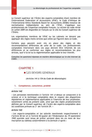 130

La déontologie du professionnel de l’expertise comptable

Le Conseil supérieur de l‘Ordre des experts-comptables étant membre de
l'International Federation of Accountants (IFAC), le Code d’éthique de
l’International Ethics Standards Board for Accountants (IESBA) instance de
normalisation indépendante au sein de l’IFAC, s’applique aux
professionnels de l’expertise comptable français. La version du code révisé
en juillet 2009 est disponible en français sur le site du Conseil supérieur de
l’Ordre.
Les organisations membres de l'IFAC ou les cabinets ne doivent pas
appliquer des règles moins strictes que celles qui figurent dans ce Code.
Certains pays peuvent avoir mis en place des règles et des
recommandations différentes de celle de ce code. Les professionnels
comptables intervenant dans ces pays devront être informés de ces
différences et se conformer aux règles et recommandations les plus
strictes, sauf si la loi ou la réglementation applicable le leur interdit.
Consultez les questions/réponses en matière déontologique sur le site Internet du
CSOEC.

CHAPITRE 1
 LES DEVOIRS GENERAUX
(Articles 141 à 154 du Code de déontologie)
1.

Compétence, conscience, probité

Article 142
« Les personnes mentionnées à l’article 141 ci-dessus se consacrent à la
science et à la technique comptables dans le respect des dispositions
législatives et réglementaires applicables à l’exercice de leur profession,
notamment celles du présent code, ainsi que des règles professionnelles
définies par le Conseil supérieur de l’ordre des experts-comptables dans
les conditions prévues au 3° de l’article 29. »
Article 143
« Les experts-comptables et les salariés mentionnés respectivement à
l’article 83 ter et à l’article 83 quater de l’Ordonnance du 19 septembre
1945 susvisée sont tenus de prêter serment dans les six mois de leur
inscription au tableau conformément à la formule ci-après :

Exercice professionnel et Déontologie © CSO  Edition 2013

 