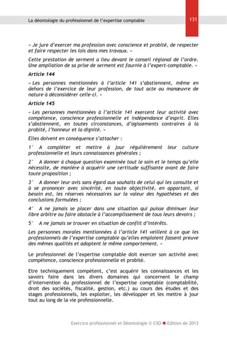 131

La déontologie du professionnel de l’expertise comptable

« Je jure d’exercer ma profession avec conscience et probité, de respecter
et faire respecter les lois dans mes travaux. »
Cette prestation de serment a lieu devant le conseil régional de l’ordre.
Une ampliation de sa prise de serment est fournie à l’expert-comptable. »
Article 144
« Les personnes mentionnées à l’article 141 s’abstiennent, même en
dehors de l’exercice de leur profession, de tout acte ou manœuvre de
nature à déconsidérer celle-ci. »
Article 145
« Les personnes mentionnées à l’article 141 exercent leur activité avec
compétence, conscience professionnelle et indépendance d’esprit. Elles
s’abstiennent, en toutes circonstances, d’agissements contraires à la
probité, l’honneur et la dignité. »
Elles doivent en conséquence s’attacher :
1° A compléter et mettre à jour régulièrement
professionnelle et leurs connaissances générales ;

leur

culture

2° A donner à chaque question examinée tout le soin et le temps qu’elle
nécessite, de manière à acquérir une certitude suffisante avant de faire
toute proposition ;
3° A donner leur avis sans égard aux souhaits de celui qui les consulte et
à se prononcer avec sincérité, en toute objectivité, en apportant, si
besoin est, les réserves nécessaires sur la valeur des hypothèses et des
conclusions formulées ;
4° A ne jamais se placer dans une situation qui puisse diminuer leur
libre arbitre ou faire obstacle à l’accomplissement de tous leurs devoirs ;
5°

A ne jamais se trouver en situation de conflit d’intérêts.

Les personnes morales mentionnées à l’article 141 veillent à ce que les
professionnels de l’expertise comptable qu’elles emploient fassent preuve
des mêmes qualités et adoptent le même comportement. »
Le professionnel de l’expertise comptable doit exercer son activité avec
compétence, conscience professionnelle et probité.
Etre techniquement compétent, c’est acquérir les connaissances et les
savoirs faire dans les divers domaines qui concernent le champ
d’intervention du professionnel de l’expertise comptable (comptabilité,
droit des sociétés, fiscalité, gestion, etc.) au cours des études et des
stages professionnels, les exploiter, les développer et les mettre à jour
tout au long de la vie professionnelle.

Exercice professionnel et Déontologie © CSO  Edition de 2013

 