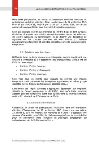 134

La déontologie du professionnel de l’expertise comptable

Dans cette perspective, les textes lui interdisent certaines fonctions et
restreignent certaines activités. Ainsi, l’ordonnance du 19 septembre 1945
liste en son article 22, modifié par la loi du 23 juillet 2010, un certain
nombre d’incompatibilités avec l’activité d’expertise comptable.
Il est par exemple interdit aux membres de l’Ordre d’agir en tant qu’agent
d’affaires, d’assumer une mission de représentation devant les tribunaux
de l’ordre judiciaire ou administratif, et de détenir une délégation de
signature sur les comptes bancaires de leurs clients (cf. tableau
récapitulatif des fonctions et activités compatibles avec le statut d’expertcomptable).
2.2. Relations avec les clients
Différents types de liens peuvent être interprétés comme constituant une
entrave à l’intégrité ou à l’objectivité des professionnels (article 146 du
Code de déontologie) :


les liens d’ordre financier,



les liens d’ordre professionnel,



les liens d’ordre personnel.

Sont visés tous les clients pour lesquels est exercée une mission
comptable, ainsi que toutes les entreprises appartenant au même groupe
(sociétés mères, filiales, participations, sociétés liées…).
L’ensemble des règles suivantes s’appliquent également aux employés
salariés de l’expert-comptable ou de l’AGC, ainsi qu’à toute personne
agissant pour son compte ou ayant avec lui des liens ou intérêts communs
(article 22, alinéa 8, de l’Ordonnance de 1945).
a. Les liens d’ordre financier
Concernant les prises de participations financières dans des entreprises
clientes, l’Ordonnance du 19 septembre 1945 énonce en son article
22, alinéa 5, qu’il est interdit aux membres de l’Ordre « d’effectuer des
travaux d’expertise comptable, de révision comptable ou de comptabilité
pour les entreprises dans lesquelles ils possèdent directement ou
indirectement des intérêts substantiels ».

Exercice professionnel et Déontologie © CSO  Edition 2013

 