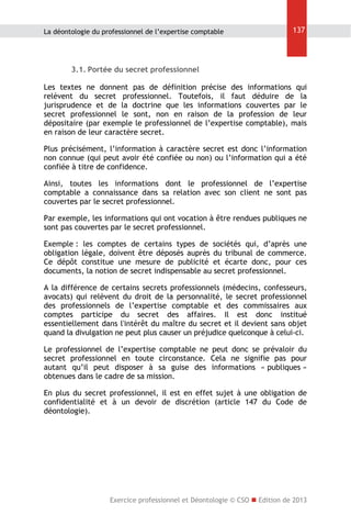 La déontologie du professionnel de l’expertise comptable

137

3.1. Portée du secret professionnel
Les textes ne donnent pas de définition précise des informations qui
relèvent du secret professionnel. Toutefois, il faut déduire de la
jurisprudence et de la doctrine que les informations couvertes par le
secret professionnel le sont, non en raison de la profession de leur
dépositaire (par exemple le professionnel de l’expertise comptable), mais
en raison de leur caractère secret.
Plus précisément, l’information à caractère secret est donc l’information
non connue (qui peut avoir été confiée ou non) ou l’information qui a été
confiée à titre de confidence.
Ainsi, toutes les informations dont le professionnel de l’expertise
comptable a connaissance dans sa relation avec son client ne sont pas
couvertes par le secret professionnel.
Par exemple, les informations qui ont vocation à être rendues publiques ne
sont pas couvertes par le secret professionnel.
Exemple : les comptes de certains types de sociétés qui, d’après une
obligation légale, doivent être déposés auprès du tribunal de commerce.
Ce dépôt constitue une mesure de publicité et écarte donc, pour ces
documents, la notion de secret indispensable au secret professionnel.
A la différence de certains secrets professionnels (médecins, confesseurs,
avocats) qui relèvent du droit de la personnalité, le secret professionnel
des professionnels de l’expertise comptable et des commissaires aux
comptes participe du secret des affaires. Il est donc institué
essentiellement dans l'intérêt du maître du secret et il devient sans objet
quand la divulgation ne peut plus causer un préjudice quelconque à celui-ci.
Le professionnel de l’expertise comptable ne peut donc se prévaloir du
secret professionnel en toute circonstance. Cela ne signifie pas pour
autant qu’il peut disposer à sa guise des informations « publiques »
obtenues dans le cadre de sa mission.
En plus du secret professionnel, il est en effet sujet à une obligation de
confidentialité et à un devoir de discrétion (article 147 du Code de
déontologie).

Exercice professionnel et Déontologie © CSO  Edition de 2013

 