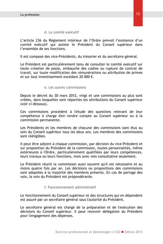 13

La profession

d. Le comité exécutif
L’article 236 du Règlement intérieur de l’Ordre prévoit l’existence d’un
comité exécutif qui assiste le Président du Conseil supérieur dans
l’ensemble de ses fonctions.
Il est composé des vice-Présidents, du trésorier et du secrétaire général.
Le Président est particulièrement tenu de consulter le comité exécutif sur
toute création de poste, embauche des cadres ou rupture de contrat de
travail, sur toute modification des rémunérations ou attribution de primes
et sur tout investissement excédant 20 000 €.
e. Les autres commissions
Depuis le décret du 30 mars 2012, vingt et une commissions au plus sont
créées, dans lesquelles sont réparties les attributions du Conseil supérieur
(voir ci-dessous).
Ces commissions procèdent à l'étude des questions relevant de leur
compétence à charge d'en rendre compte au Conseil supérieur ou à la
commission permanente.
Les Présidents et les membres de chacune des commissions sont élus au
sein du Conseil supérieur tous les deux ans. Les membres des commissions
sont rééligibles.
Il peut être adjoint à chaque commission, par décision du vice-Président et
sur proposition du Président de la commission, toutes personnalités, même
extérieures à l'Ordre, particulièrement qualifiées par leurs compétences,
leurs travaux ou leurs fonctions, mais avec voix consultative seulement.
Le Président réunit la commission aussi souvent qu'il est nécessaire et au
moins quatre fois par an. Les décisions ou propositions des commissions
sont adoptées à la majorité des membres présents. En cas de partage des
voix, la voix du Président est prépondérante.
f. Fonctionnement administratif
Le fonctionnement du Conseil supérieur et des structures qui en dépendent
est assuré par un secrétaire général sous l'autorité du Président.
Le secrétaire général est chargé de la préparation et de l'exécution des
décisions du Conseil supérieur. Il peut recevoir délégation du Président
pour l'engagement des dépenses.

Exercice professionnel et Déontologie © CSO  Edition 2013

 
