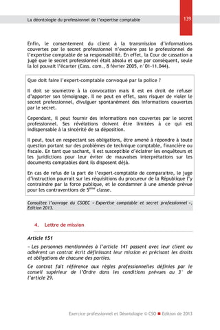 La déontologie du professionnel de l’expertise comptable

139

Enfin, le consentement du client à la transmission d’informations
couvertes par le secret professionnel n’exonère pas le professionnel de
l’expertise comptable de sa responsabilité. En effet, la Cour de cassation a
jugé que le secret professionnel était absolu et que par conséquent, seule
la loi pouvait l’écarter (Cass. com., 8 février 2005, n°01-11.044).
Que doit faire l’expert-comptable convoqué par la police ?
Il doit se soumettre à la convocation mais il est en droit de refuser
d’apporter son témoignage. Il ne peut en effet, sans risquer de violer le
secret professionnel, divulguer spontanément des informations couvertes
par le secret.
Cependant, il peut fournir des informations non couvertes par le secret
professionnel. Ses révélations doivent être limitées à ce qui est
indispensable à la sincérité de sa déposition.
Il peut, tout en respectant ses obligations, être amené à répondre à toute
question portant sur des problèmes de technique comptable, financière ou
fiscale. En tant que sachant, il est susceptible d’éclairer les enquêteurs et
les juridictions pour leur éviter de mauvaises interprétations sur les
documents comptables dont ils disposent déjà.
En cas de refus de la part de l’expert-comptable de comparaitre, le juge
d’instruction pourrait sur les réquisitions du procureur de la République l’y
contraindre par la force publique, et le condamner à une amende prévue
pour les contraventions de 5ème classe.
Consultez l’ouvrage du CSOEC « Expertise comptable et secret professionnel »,
Edition 2013.

4.

Lettre de mission

Article 151
« Les personnes mentionnées à l’article 141 passent avec leur client ou
adhérent un contrat écrit définissant leur mission et précisant les droits
et obligations de chacune des parties.
Ce contrat fait référence aux règles professionnelles définies par le
conseil supérieur de l’Ordre dans les conditions prévues au 3° de
l’article 29.

Exercice professionnel et Déontologie © CSO  Edition de 2013

 