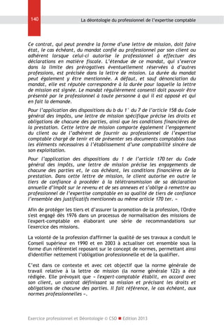140

La déontologie du professionnel de l’expertise comptable

Ce contrat, qui peut prendre la forme d’une lettre de mission, doit faire
état, le cas échéant, du mandat confié au professionnel par son client ou
adhérent lorsque celui-ci autorise le professionnel à effectuer des
déclarations en matière fiscale. L’étendue de ce mandat, qui s’exerce
dans la limite des prérogatives éventuellement réservées à d’autres
professions, est précisée dans la lettre de mission. La durée du mandat
peut également y être mentionnée. A défaut, et sauf dénonciation du
mandat, elle est réputée correspondre à la durée pour laquelle la lettre
de mission est signée. Le mandat régulièrement consenti doit pouvoir être
présenté par le professionnel à toute personne à qui il est opposé et qui
en fait la demande.
Pour l’application des dispositions du b du 1° du 7 de l’article 158 du Code
général des impôts, une lettre de mission spécifique précise les droits et
obligations de chacune des parties, ainsi que les conditions financières de
la prestation. Cette lettre de mission comporte également l’engagement
du client ou de l’adhérent de fournir au professionnel de l’expertise
comptable chargé de tenir et de présenter ses documents comptables tous
les éléments nécessaires à l’établissement d’une comptabilité sincère de
son exploitation.
Pour l’application des dispositions du 1 de l’article 170 ter du Code
général des impôts, une lettre de mission précise les engagements de
chacune des parties et, le cas échéant, les conditions financières de la
prestation. Dans cette lettre de mission, le client autorise en outre le
tiers de confiance à procéder à la télétransmission de sa déclaration
annuelle d’impôt sur le revenu et de ses annexes et s’oblige à remettre au
professionnel de l’expertise comptable en sa qualité de tiers de confiance
l’ensemble des justificatifs mentionnés au même article 170 ter. »
Afin de protéger les tiers et d’assurer la promotion de la profession, l'Ordre
s'est engagé dès 1976 dans un processus de normalisation des missions de
l'expert-comptable en élaborant une série de recommandations sur
l'exercice des missions.
La volonté de la profession d'affirmer la qualité de ses travaux a conduit le
Conseil supérieur en 1990 et en 2003 à actualiser cet ensemble sous la
forme d'un référentiel reposant sur le concept de normes, permettant ainsi
d'identifier nettement l’obligation professionnelle et de la qualifier.
C’est dans ce contexte et avec cet objectif que la norme générale de
travail relative à la lettre de mission (la norme générale 122) a été
rédigée. Elle prévoyait que « l'expert-comptable établit, en accord avec
son client, un contrat définissant sa mission et précisant les droits et
obligations de chacune des parties. Il fait référence, le cas échéant, aux
normes professionnelles ».

Exercice professionnel et Déontologie © CSO  Edition 2013

 