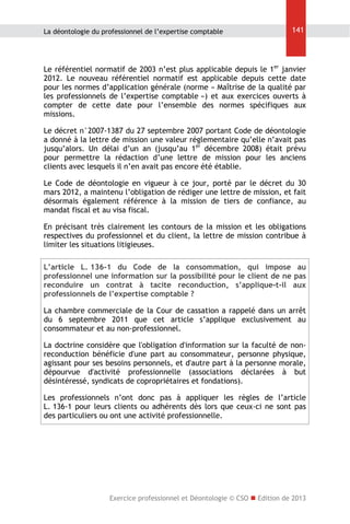 La déontologie du professionnel de l’expertise comptable

141

Le référentiel normatif de 2003 n’est plus applicable depuis le 1er janvier
2012. Le nouveau référentiel normatif est applicable depuis cette date
pour les normes d’application générale (norme « Maîtrise de la qualité par
les professionnels de l’expertise comptable ») et aux exercices ouverts à
compter de cette date pour l’ensemble des normes spécifiques aux
missions.
Le décret n°2007-1387 du 27 septembre 2007 portant Code de déontologie
a donné à la lettre de mission une valeur réglementaire qu’elle n’avait pas
jusqu’alors. Un délai d’un an (jusqu’au 1er décembre 2008) était prévu
pour permettre la rédaction d’une lettre de mission pour les anciens
clients avec lesquels il n’en avait pas encore été établie.
Le Code de déontologie en vigueur à ce jour, porté par le décret du 30
mars 2012, a maintenu l’obligation de rédiger une lettre de mission, et fait
désormais également référence à la mission de tiers de confiance, au
mandat fiscal et au visa fiscal.
En précisant très clairement les contours de la mission et les obligations
respectives du professionnel et du client, la lettre de mission contribue à
limiter les situations litigieuses.
L’article L. 136-1 du Code de la consommation, qui impose au
professionnel une information sur la possibilité pour le client de ne pas
reconduire un contrat à tacite reconduction, s’applique-t-il aux
professionnels de l’expertise comptable ?
La chambre commerciale de la Cour de cassation a rappelé dans un arrêt
du 6 septembre 2011 que cet article s’applique exclusivement au
consommateur et au non-professionnel.
La doctrine considère que l'obligation d'information sur la faculté de nonreconduction bénéficie d'une part au consommateur, personne physique,
agissant pour ses besoins personnels, et d'autre part à la personne morale,
dépourvue d'activité professionnelle (associations déclarées à but
désintéressé, syndicats de copropriétaires et fondations).
Les professionnels n’ont donc pas à appliquer les règles de l’article
L. 136-1 pour leurs clients ou adhérents dès lors que ceux-ci ne sont pas
des particuliers ou ont une activité professionnelle.

Exercice professionnel et Déontologie © CSO  Edition de 2013

 