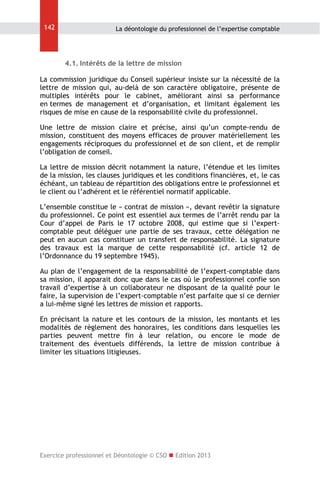 142

La déontologie du professionnel de l’expertise comptable

4.1. Intérêts de la lettre de mission
La commission juridique du Conseil supérieur insiste sur la nécessité de la
lettre de mission qui, au-delà de son caractère obligatoire, présente de
multiples intérêts pour le cabinet, améliorant ainsi sa performance
en termes de management et d’organisation, et limitant également les
risques de mise en cause de la responsabilité civile du professionnel.
Une lettre de mission claire et précise, ainsi qu’un compte-rendu de
mission, constituent des moyens efficaces de prouver matériellement les
engagements réciproques du professionnel et de son client, et de remplir
l’obligation de conseil.
La lettre de mission décrit notamment la nature, l’étendue et les limites
de la mission, les clauses juridiques et les conditions financières, et, le cas
échéant, un tableau de répartition des obligations entre le professionnel et
le client ou l’adhérent et le référentiel normatif applicable.
L’ensemble constitue le « contrat de mission », devant revêtir la signature
du professionnel. Ce point est essentiel aux termes de l’arrêt rendu par la
Cour d’appel de Paris le 17 octobre 2008, qui estime que si l’expertcomptable peut déléguer une partie de ses travaux, cette délégation ne
peut en aucun cas constituer un transfert de responsabilité. La signature
des travaux est la marque de cette responsabilité (cf. article 12 de
l’Ordonnance du 19 septembre 1945).
Au plan de l’engagement de la responsabilité de l’expert-comptable dans
sa mission, il apparait donc que dans le cas où le professionnel confie son
travail d’expertise à un collaborateur ne disposant de la qualité pour le
faire, la supervision de l’expert-comptable n’est parfaite que si ce dernier
a lui-même signé les lettres de mission et rapports.
En précisant la nature et les contours de la mission, les montants et les
modalités de règlement des honoraires, les conditions dans lesquelles les
parties peuvent mettre fin à leur relation, ou encore le mode de
traitement des éventuels différends, la lettre de mission contribue à
limiter les situations litigieuses.

Exercice professionnel et Déontologie © CSO  Edition 2013

 