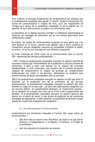 144

La déontologie du professionnel de l’expertise comptable

Tout d’abord, le principe fondamental de comportement qui implique que
le professionnel comptable doit garder à l’esprit, lorsqu’il entreprend une
action de communication à l’égard de tiers, qu’il est responsable de
l’image qu’il donne de la profession comptable et de la dignité qui s’y
attache, et qu’il doit procurer au public une information utile.
La discrétion et la dignité peuvent prohiber la répétition systématique et
intensive de messages de promotion qui en eux-mêmes pourraient être
suffisamment sobres.
De même, les modes de communication autorisés ne sont admis que s’ils
sont décents en la forme, exercés avec dignité, que si leurs contenus ne
comportent aucune allégation inexacte ou susceptible d’induire le public
en erreur, et qu’ils sont exempts de tout élément comparatif.
Le Code d’éthique de l’IFAC traite de la communication dans sa section
250 « Marketing des services professionnels » :
« 250.1 Lorsqu'un professionnel comptable exerçant en cabinet sollicite de
nouveaux travaux par l'intermédiaire de la publicité ou d'autres formes de
marketing, il peut y avoir une menace sur le respect des principes
fondamentaux. A titre d'exemple, une menace liée à l'intérêt personnel
risquant de compromettre le respect du principe du comportement
professionnel est créée si les services, réalisations ou produits sont
commercialisés de façon incompatible avec ce principe.
250.2 Un professionnel comptable exerçant en cabinet ne doit pas jeter le
discrédit sur la profession lors de la promotion de ses services
professionnels. Le professionnel comptable exerçant en cabinet doit être
honnête et loyal et ne peut pas : (a) faire des affirmations exagérées sur
les services offerts, les qualifications détenues, et l’expérience acquise ;
(b) ni dénigrer les travaux d'un tiers ou se livrer à des comparaisons non
fondées, Si le professionnel comptable exerçant en cabinet éprouve des
doutes sur le point de savoir si une forme de publicité ou de marketing
envisagée est appropriée, il doit examiner la possibilité de prendre conseil
auprès de l'organisme professionnel compétent ».
5.1. Encadrement de la communication
Conformément aux limitations indiquées à l’article 152, toute action de
communication :


doit être mise en œuvre avec discrétion, de façon à ne pas porter
atteinte à l’indépendance, à la dignité, à l’honneur, à l’image de
la profession ;



doit être décente et empreinte de retenue ;

Exercice professionnel et Déontologie © CSO  Edition 2013

 