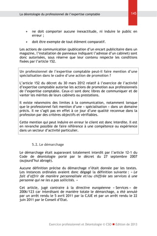 La déontologie du professionnel de l’expertise comptable

145



ne doit comporter aucune inexactitude, ni induire le public en
erreur ;



doit être exempte de tout élément comparatif.

Les actions de communication (publication d’un encart publicitaire dans un
magazine, l’installation de panneaux indiquant l’adresse d’un cabinet) sont
donc autorisées, sous réserve que leur contenu respecte les conditions
fixées par l’article 152.
Un professionnel de l’expertise comptable peut-il faire mention d’une
spécialisation dans le cadre d’une action de promotion ?
L’article 152 du décret du 30 mars 2012 relatif à l’exercice de l’activité
d’expertise comptable autorise les actions de promotion aux professionnels
de l’expertise comptable. Ceux-ci sont donc libres de communiquer et de
vanter les mérites de leurs cabinets ou prestations.
Il existe néanmoins des limites à la communication, notamment lorsque
que le professionnel fait mention d’une « spécialisation » dans un domaine
précis. Il ne s’agit pas en effet à ce jour d’une qualité reconnue dans la
profession par des critères objectifs et vérifiables.
Cette mention qui peut induire en erreur le client est donc interdite. Il est
en revanche possible de faire référence à une compétence ou expérience
dans un secteur d’activité particulier.

5.2. Le démarchage
Le démarchage était auparavant totalement interdit par l’article 12-1 du
Code de déontologie porté par le décret du 27 septembre 2007
(aujourd’hui abrogé).
Aucune définition précise du démarchage n’était donnée par les textes.
Les instances ordinales avaient donc dégagé la définition suivante : « Le
fait d’offrir de manière personnalisée et/ou chiffrée ses services à une
personne qui ne les a pas sollicités. »
Cet article, jugé contraire à la directive européenne « Services » de
2006/123 car interdisant de manière totale le démarchage, a été annulé
par un arrêt rendu le 5 avril 2011 par la CJUE et par un arrêt rendu le 22
juin 2011 par le Conseil d’Etat.

Exercice professionnel et Déontologie © CSO  Edition de 2013

 