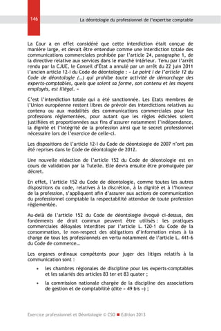 146

La déontologie du professionnel de l’expertise comptable

La Cour a en effet considéré que cette interdiction était conçue de
manière large, et devait être entendue comme une interdiction totale des
communications commerciales prohibée par l’article 24, paragraphe 1, de
la directive relative aux services dans le marché intérieur. Tenu par l’arrêt
rendu par la CJUE, le Conseil d’État a annulé par un arrêt du 22 juin 2011
l’ancien article 12-I du Code de déontologie : « Le point I de l’article 12 du
Code de déontologie (…) qui prohibe toute activité de démarchage des
experts-comptables, quels que soient sa forme, son contenu et les moyens
employés, est illégal. »
C’est l’interdiction totale qui a été sanctionnée. Les Etats membres de
l’Union européenne restent libres de prévoir des interdictions relatives au
contenu ou aux modalités des communications commerciales pour les
professions réglementées, pour autant que les règles édictées soient
justifiées et proportionnées aux fins d’assurer notamment l’indépendance,
la dignité et l’intégrité de la profession ainsi que le secret professionnel
nécessaire lors de l’exercice de celle-ci.
Les dispositions de l’article 12-I du Code de déontologie de 2007 n’ont pas
été reprises dans le Code de déontologie de 2012.
Une nouvelle rédaction de l’article 152 du Code de déontologie est en
cours de validation par la Tutelle. Elle devra ensuite être promulguée par
décret.
En effet, l’article 152 du Code de déontologie, comme toutes les autres
dispositions du code, relatives à la discrétion, à la dignité et à l’honneur
de la profession, s’appliquent afin d’assurer aux actions de communication
du professionnel comptable la respectabilité attendue de toute profession
réglementée.
Au-delà de l’article 152 du Code de déontologie évoqué ci-dessus, des
fondements de droit commun peuvent être utilisés : les pratiques
commerciales déloyales interdites par l’article L. 120-1 du Code de la
consommation, le non-respect des obligations d’information mises à la
charge de tous les professionnels en vertu notamment de l’article L. 441-6
du Code de commerce…
Les organes ordinaux compétents pour juger des litiges relatifs à la
communication sont :


les chambres régionales de discipline pour les experts-comptables
et les salariés des articles 83 ter et 83 quater ;



la commission nationale chargée de la discipline des associations
de gestion et de comptabilité (dite « 49 bis ») ;

Exercice professionnel et Déontologie © CSO  Edition 2013

 