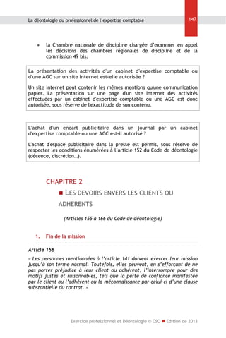 La déontologie du professionnel de l’expertise comptable



147

la Chambre nationale de discipline chargée d’examiner en appel
les décisions des chambres régionales de discipline et de la
commission 49 bis.

La présentation des activités d'un cabinet d'expertise comptable ou
d'une AGC sur un site Internet est-elle autorisée ?
Un site Internet peut contenir les mêmes mentions qu'une communication
papier. La présentation sur une page d'un site Internet des activités
effectuées par un cabinet d'expertise comptable ou une AGC est donc
autorisée, sous réserve de l'exactitude de son contenu.

L'achat d'un encart publicitaire dans un journal par un cabinet
d'expertise comptable ou une AGC est-il autorisé ?
L'achat d'espace publicitaire dans la presse est permis, sous réserve de
respecter les conditions énumérées à l’article 152 du Code de déontologie
(décence, discrétion…).

CHAPITRE 2
 LES DEVOIRS ENVERS LES CLIENTS OU

ADHERENTS
(Articles 155 à 166 du Code de déontologie)
1.

Fin de la mission

Article 156
« Les personnes mentionnées à l’article 141 doivent exercer leur mission
jusqu’à son terme normal. Toutefois, elles peuvent, en s’efforçant de ne
pas porter préjudice à leur client ou adhérent, l’interrompre pour des
motifs justes et raisonnables, tels que la perte de confiance manifestée
par le client ou l’adhérent ou la méconnaissance par celui-ci d’une clause
substantielle du contrat. »

Exercice professionnel et Déontologie © CSO  Edition de 2013

 