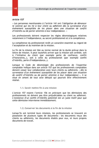 148

La déontologie du professionnel de l’expertise comptable

Article 157
« Les personnes mentionnées à l’article 141 ont l’obligation de dénoncer
le contrat qui les lie à leur client ou adhérent dès la survenance d’un
événement susceptible de les placer dans une situation de conflit
d’intérêts ou de porter atteinte à leur indépendance. »
Les professionnels doivent respecter les règles déontologiques relatives
notamment à l’indépendance, au secret professionnel et à la compétence.
La compétence du professionnel revêt un caractère essentiel au regard de
l’acceptation et du maintien de la mission.
La fin de la mission est liée au terme normal de la durée prévue dans la
lettre de mission. Il peut toutefois arriver que la mission soit arrêtée, soit
à l’initiative du client (par exemple perte de confiance, conflit
d’honoraires…), soit à celle du professionnel (par exemple conflit
d’intérêts, perte d’indépendance…).
Lorsque le Code de déontologie des professionnels de l’expertise
comptable indique dans son article 157 que les professionnels comptables
doivent cesser leur collaboration avec leurs clients ou adhérents « dès la
survenance d’un événement susceptible de les placer dans une situation
de conflit d’intérêts ou de porter atteinte à leur indépendance », il se
situe en amont de tout acte déloyal qui pourrait être effectivement
réalisé.
1.1. Savoir mettre fin à une mission
L’article 157 rejoint l’article 156 en précisant que les démissions des
professionnels ne doivent pas être préjudiciables au client ou adhérent.
L’existence d’un conflit d’intérêts potentiel est un juste motif pour que
cette démission intervienne immédiatement.
1.2. Conserver les documents à la fin de la mission
Lorsqu’ils ont terminé leurs missions, les professionnels se trouvent en
possession de plusieurs types de documents : les documents reçus des
clients ou adhérents, les documents établis pour eux, et leurs propres
documents de travail.

Exercice professionnel et Déontologie © CSO  Edition 2013

 