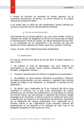 14

La profession

Il remplit les fonctions de secrétaire du Conseil supérieur, de la
commission permanente, du Bureau, du comité exécutif et du Congrès
national des Conseils de l'Ordre.
Il est assisté dans sa tâche par des collaborateurs salariés affectés par
services ou directions qui lui sont directement rattachés.
g. Entrave au fonctionnement
Tout membre élu du Conseil supérieur, qui, sans raison valable, refuse ou
s’abstient de remplir les obligations ou de faire les travaux que lui impose
le fonctionnement normal du Conseil, est réputé démissionnaire de celuici. La constatation de son renoncement à ses fonctions est faite par
décision du Conseil supérieur de l’Ordre, après avoir entendu l’intéressé.
Il peut, en outre, faire l’objet de poursuites disciplinaires.
1.4. Attributions
En vertu de l’article 29 du décret du 30 mars 2012, le Conseil supérieur a
pour mission :
1° De préparer le Code de déontologie, d’en faire respecter les
prescriptions et de prendre toutes mesures nécessaires à cet effet ;
d’établir un Règlement intérieur ;
2°

D’assurer l’administration de l’Ordre et la gestion de son patrimoine ;

3° De délibérer sur toute question intéressant la profession, d’élaborer
les règles professionnelles, qui sont soumises à l’agrément des ministres
chargés du budget et de l’économie, et d’organiser le contrôle de leur
application ;
4° De définir, pour l’application du III de l’article R. 561-38 du Code
monétaire et financier, sur la base d’une classification des risques
présentés par les activités des professionnels, les procédures et mesures
de contrôle interne, qui sont soumises à l’agrément des ministres chargés
du budget et de l’économie, à mettre en œuvre en matière de lutte contre
le blanchiment de capitaux et de financement du terrorisme, notamment
par la désignation par chaque professionnel d’un responsable de ce
contrôle interne et par l’organisation d’une formation continue des
professionnels sur les objectifs et les méthodes de cette lutte et les
obligations auxquelles ils sont soumis à ce titre ;

Exercice professionnel et Déontologie © CSO  Edition 2013

 