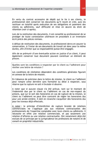 La déontologie du professionnel de l’expertise comptable

149

En vertu du contrat accessoire de dépôt qui le lie à ses clients, le
professionnel doit conserver les documents qu’il reçoit et crée, puis les
restituer en totalité après exécution de ses obligations et paiement des
clients ou adhérents, sauf difficulté et mise en œuvre du droit de
rétention (voir ci-après).
Lors de la restitution des documents, il est conseillé au professionnel de se
protéger de toute contestation ultérieure en procédant à un inventaire
écrit précis des pièces remises.
A défaut de restitution des documents, le professionnel devra en assurer la
conservation, à l’instar de ses documents de travail (et donc pour la même
durée), afin d’éviter que sa responsabilité puisse être engagée.
Afin de se prémunir d’une éventuelle action en justice d’un client, il peut
également conserver tout document pouvant constituer un élément de
preuve.
Quelles sont les conditions à respecter par le client ou l’adhérent pour
résilier une lettre de mission ?
Les conditions de résiliation dépendent des conditions générales figurant
en annexe de la lettre de mission.
En l'absence de précision dans la lettre de mission, le client ou l’adhérent
peut rompre cette dernière sans formalité ou délai à respecter, sous
réserve que la rupture ne soit ni brutale ni abusive.
A noter que si aucune clause n'a été prévue, tant sur le montant de
l'indemnité due par le client ou l’adhérent en cas de non-respect du
préavis, que sur le sort des honoraires en cas de rupture de la mission, le
client ou l’adhérent ne peut être contraint de régler les honoraires dus
pour une année entière. Il doit en revanche s'acquitter des honoraires dus
pour les travaux déjà effectués.
A noter : le principe d’interdiction de rupture brutale de relations
commerciales ne s’applique pas aux relations contractuelles des
professionnels de l’expertise comptable avec leurs clients ou adhérents. Il
nécessite en effet une relation commerciale, et pas seulement une
relation d’affaires ou une relation contractuelle. Ont notamment déjà été
exclues de ce principe par la jurisprudence les professions de notaire et de
conseil en propriété industrielle.

Exercice professionnel et Déontologie © CSO  Edition de 2013

 