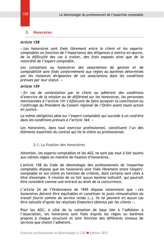 150

2.

La déontologie du professionnel de l’expertise comptable

Honoraires

Article 158
« Les honoraires sont fixés librement entre le client et les expertscomptables en fonction de l’importance des diligences à mettre en œuvre,
de la difficulté des cas à traiter, des frais exposés ainsi que de la
notoriété de l’expert-comptable.
Les cotisations ou honoraires des associations de gestion et de
comptabilité sont fixés conformément aux règles ou barèmes déterminés
par les instances dirigeantes de ces associations dans les conditions
prévues par leur statut. »
Article 159
« En cas de contestation par le client ou adhérent des conditions
d’exercice de la mission ou de différend sur les honoraires, les personnes
mentionnées à l’article 141 s’efforcent de faire accepter la conciliation ou
l’arbitrage du Président du Conseil régional de l’Ordre avant toute action
en justice.
La même obligation pèse sur l’expert-comptable qui succède à un confrère
dans les conditions prévues à l’article 164. »
Les honoraires, dans tout exercice professionnel, constituent l’un des
éléments essentiels du contrat qui lie le client au professionnel.
2.1. La fixation des honoraires
Attention, les experts-comptables et les AGC ne sont pas tout à fait soumis
aux mêmes règles en matière de fixation d’honoraires.
L'article 158 du Code de déontologie des professionnels de l'expertise
comptable dispose que les honoraires sont fixés librement entre l'expertcomptable et son client en fonction de critères, dont certains sont cités à
titre d'exemple. Il n'existe de ce fait aucun barème indicatif, qui pourrait
être considéré comme une entrave au droit de la concurrence.
L’article 24 de l’Ordonnance de 1945 dispose notamment que « ces
honoraires doivent être équitables et constituer la juste rémunération du
travail fourni comme du service rendu (…). Ils ne peuvent en aucun cas
être calculés d’après les résultats financiers obtenus par les clients ».
Pour les AGC, à côté de la cotisation de base liée à l’adhésion à
l’association, les honoraires sont fixés d'après les règles ou barèmes
propres à chaque structure et sont fonction des différents niveaux de
services que choisit l’adhérent.
Exercice professionnel et Déontologie © CSO  Edition 2013

 