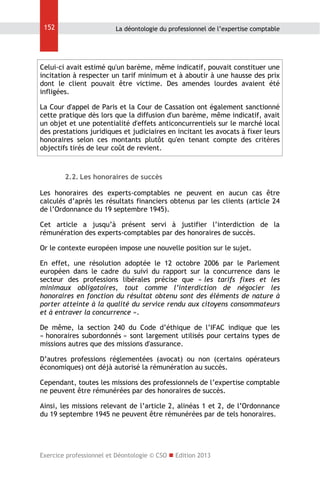 152

La déontologie du professionnel de l’expertise comptable

Celui-ci avait estimé qu'un barème, même indicatif, pouvait constituer une
incitation à respecter un tarif minimum et à aboutir à une hausse des prix
dont le client pouvait être victime. Des amendes lourdes avaient été
infligées.
La Cour d'appel de Paris et la Cour de Cassation ont également sanctionné
cette pratique dès lors que la diffusion d'un barème, même indicatif, avait
un objet et une potentialité d'effets anticoncurrentiels sur le marché local
des prestations juridiques et judiciaires en incitant les avocats à fixer leurs
honoraires selon ces montants plutôt qu'en tenant compte des critères
objectifs tirés de leur coût de revient.

2.2. Les honoraires de succès
Les honoraires des experts-comptables ne peuvent en aucun cas être
calculés d’après les résultats financiers obtenus par les clients (article 24
de l’Ordonnance du 19 septembre 1945).
Cet article a jusqu’à présent servi à justifier l’interdiction de la
rémunération des experts-comptables par des honoraires de succès.
Or le contexte européen impose une nouvelle position sur le sujet.
En effet, une résolution adoptée le 12 octobre 2006 par le Parlement
européen dans le cadre du suivi du rapport sur la concurrence dans le
secteur des professions libérales précise que « les tarifs fixes et les
minimaux obligatoires, tout comme l’interdiction de négocier les
honoraires en fonction du résultat obtenu sont des éléments de nature à
porter atteinte à la qualité du service rendu aux citoyens consommateurs
et à entraver la concurrence ».
De même, la section 240 du Code d’éthique de l’IFAC indique que les
« honoraires subordonnés » sont largement utilisés pour certains types de
missions autres que des missions d'assurance.
D’autres professions réglementées (avocat) ou non (certains opérateurs
économiques) ont déjà autorisé la rémunération au succès.
Cependant, toutes les missions des professionnels de l’expertise comptable
ne peuvent être rémunérées par des honoraires de succès.
Ainsi, les missions relevant de l’article 2, alinéas 1 et 2, de l’Ordonnance
du 19 septembre 1945 ne peuvent être rémunérées par de tels honoraires.

Exercice professionnel et Déontologie © CSO  Edition 2013

 
