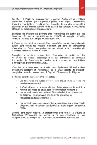 La déontologie du professionnel de l’expertise comptable

153

En effet, il s’agit de missions dans lesquelles l’influence des options
techniques adoptées par l’expert-comptable a un impact déterminant
(bénéfice comptable ou fiscal), et dans lesquelles le praticien est appelé à
exprimer un avis ou une opinion sur la qualité des comptes et documents
élaborés ou examinés avec son concours.
Exemples de missions ne pouvant être rémunérées en partie par des
honoraires de succès : présentation ou contrôle de comptes annuels,
missions relatives aux charges sociales et fiscales…
A l’inverse, les missions pouvant être rémunérées par des honoraires de
succès sont toutes les missions n’entrant pas dans les prérogatives
d’exercice de l’expert-comptable, ou participant à la réalisation de
l’assiette fiscale ou sociale du client.
Exemples de missions pouvant être rémunérées en partie par des
honoraires de succès : accompagnement des entreprises en difficulté
(recherche de financements, médiation…), cessions et acquisitions
d’entreprises, préfinancement CICE…
L’attribution d’honoraires de succès doit également dépendre d’un
événement aléatoire et indépendant de la seule volonté de l’expertcomptable ; dans le cas contraire, il s’agirait d’honoraires de diligence.
Certaines conditions doivent être respectées :


Les honoraires de succès doivent être prévus dans la lettre de
mission ou un avenant ;



Il s’agit d’acter le principe de leur facturation, et de définir a
minima leur mode de calcul (pas forcément leur montant) ;
Les honoraires de succès doivent être rattachés à des honoraires
de diligence, ils ne peuvent constituer le seul mode de
rémunération du professionnel ;





Les honoraires de succès peuvent être supérieurs aux honoraires de
diligence, mais ne doivent pas être excessifs par rapport au service
rendu.

Comme dans toute mission, le professionnel doit veiller, à travers la
facturation d’honoraires de succès, à ne pas compromettre son
indépendance, et à ne pas se placer en situation de conflit d’intérêts.

Exercice professionnel et Déontologie © CSO  Edition de 2013

 