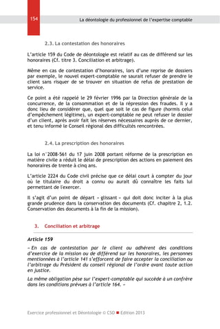 154

La déontologie du professionnel de l’expertise comptable

2.3. La contestation des honoraires
L’article 159 du Code de déontologie est relatif au cas de différend sur les
honoraires (Cf. titre 3. Conciliation et arbitrage).
Même en cas de contestation d’honoraires, lors d’une reprise de dossiers
par exemple, le nouvel expert-comptable ne saurait refuser de prendre le
client sans risquer de se trouver en situation de refus de prestation de
service.
Ce point a été rappelé le 29 février 1996 par la Direction générale de la
concurrence, de la consommation et de la répression des fraudes. Il y a
donc lieu de considérer que, quel que soit le cas de figure (hormis celui
d’empêchement légitime), un expert-comptable ne peut refuser le dossier
d’un client, après avoir fait les réserves nécessaires auprès de ce dernier,
et tenu informé le Conseil régional des difficultés rencontrées.
2.4. La prescription des honoraires
La loi n°2008-561 du 17 juin 2008 portant réforme de la prescription en
matière civile a réduit le délai de prescription des actions en paiement des
honoraires de trente à cinq ans.
L’article 2224 du Code civil précise que ce délai court à compter du jour
où le titulaire du droit a connu ou aurait dû connaître les faits lui
permettant de l'exercer.
Il s’agit d’un point de départ « glissant » qui doit donc inciter à la plus
grande prudence dans la conservation des documents (Cf. chapitre 2, 1.2.
Conservation des documents à la fin de la mission).
3.

Conciliation et arbitrage

Article 159
« En cas de contestation par le client ou adhérent des conditions
d’exercice de la mission ou de différend sur les honoraires, les personnes
mentionnées à l’article 141 s’efforcent de faire accepter la conciliation ou
l’arbitrage du Président du conseil régional de l’ordre avant toute action
en justice.
La même obligation pèse sur l’expert-comptable qui succède à un confrère
dans les conditions prévues à l’article 164. »

Exercice professionnel et Déontologie © CSO  Edition 2013

 