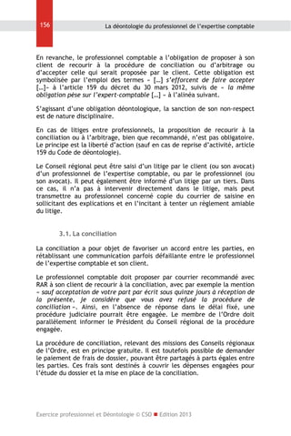 156

La déontologie du professionnel de l’expertise comptable

En revanche, le professionnel comptable a l’obligation de proposer à son
client de recourir à la procédure de conciliation ou d’arbitrage ou
d’accepter celle qui serait proposée par le client. Cette obligation est
symbolisée par l’emploi des termes « […] s’efforcent de faire accepter
[…]» à l’article 159 du décret du 30 mars 2012, suivis de « la même
obligation pèse sur l’expert-comptable […] » à l’alinéa suivant.
S’agissant d’une obligation déontologique, la sanction de son non-respect
est de nature disciplinaire.
En cas de litiges entre professionnels, la proposition de recourir à la
conciliation ou à l’arbitrage, bien que recommandé, n’est pas obligatoire.
Le principe est la liberté d’action (sauf en cas de reprise d’activité, article
159 du Code de déontologie).
Le Conseil régional peut être saisi d’un litige par le client (ou son avocat)
d’un professionnel de l’expertise comptable, ou par le professionnel (ou
son avocat). Il peut également être informé d’un litige par un tiers. Dans
ce cas, il n’a pas à intervenir directement dans le litige, mais peut
transmettre au professionnel concerné copie du courrier de saisine en
sollicitant des explications et en l’incitant à tenter un règlement amiable
du litige.
3.1. La conciliation
La conciliation a pour objet de favoriser un accord entre les parties, en
rétablissant une communication parfois défaillante entre le professionnel
de l’expertise comptable et son client.
Le professionnel comptable doit proposer par courrier recommandé avec
RAR à son client de recourir à la conciliation, avec par exemple la mention
« sauf acceptation de votre part par écrit sous quinze jours à réception de
la présente, je considère que vous avez refusé la procédure de
conciliation ». Ainsi, en l’absence de réponse dans le délai fixé, une
procédure judiciaire pourrait être engagée. Le membre de l’Ordre doit
parallèlement informer le Président du Conseil régional de la procédure
engagée.
La procédure de conciliation, relevant des missions des Conseils régionaux
de l’Ordre, est en principe gratuite. Il est toutefois possible de demander
le paiement de frais de dossier, pouvant être partagés à parts égales entre
les parties. Ces frais sont destinés à couvrir les dépenses engagées pour
l’étude du dossier et la mise en place de la conciliation.

Exercice professionnel et Déontologie © CSO  Edition 2013

 