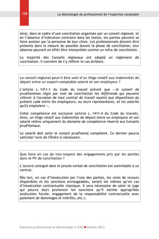 158

La déontologie du professionnel de l’expertise comptable

Ainsi, dans le cadre d’une conciliation organisée par un conseil régional, et
en l’absence d’indication contraire dans les textes, les parties peuvent se
faire assister par la personne de leur choix. Les professionnels doivent être
présents dans la mesure du possible durant la phase de conciliation, leur
absence pouvant en effet être interprétée comme un refus de conciliation.
La majorité des Conseils régionaux ont adopté un règlement de
conciliation. Il convient de s’y référer le cas échéant.

Le conseil régional peut-il être saisi d’un litige relatif aux indemnités de
départ entre un expert-comptable salarié et son employeur ?
L’article L. 1411-1 du Code du travail prévoit que « le conseil de
prud'hommes règle par voie de conciliation les différends qui peuvent
s'élever à l'occasion de tout contrat de travail soumis aux dispositions du
présent code entre les employeurs, ou leurs représentants, et les salariés
qu'ils emploient ».
Cette compétence est exclusive (article L. 1411-4 du Code du travail).
Ainsi, un litige relatif aux indemnités de départ entre un employeur et son
salarié relève uniquement du domaine de compétence réservé aux Conseils
prud'homaux.
Le salarié doit saisir le conseil prud'homal compétent. Ce dernier pourra
solliciter l'avis de l'Ordre si nécessaire.

Que faire en cas de non-respect des engagements pris par les parties
dans le PV de conciliation ?
L’accord consigné dans le procès-verbal de conciliation est assimilable à un
contrat.
Dès lors, en cas d’inexécution par l’une des parties, les voies de recours
disponibles et les sanctions envisageables, seront les mêmes qu’en cas
d’inexécution contractuelle classique. Il sera nécessaire de saisir le juge
qui pourra alors prononcer les sanctions qu’il estime appropriées
(exécution forcée, engagement de la responsabilité contractuelle avec
paiement de dommages et intérêts…etc.).

Exercice professionnel et Déontologie © CSO  Edition 2013

 