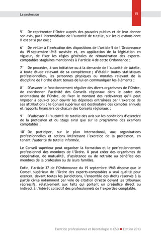 La profession

15

5° De représenter l’Ordre auprès des pouvoirs publics et de leur donner
son avis, par l’intermédiaire de l’autorité de tutelle, sur les questions dont
il est saisi par eux ;
6° De veiller à l’exécution des dispositions de l’article 5 de l’Ordonnance
du 19 septembre 1945 susvisée et, en application de la législation en
vigueur, de fixer les règles générales de rémunération des expertscomptables stagiaires mentionnés à l’article 4 de cette Ordonnance ;
7° De procéder, à son initiative ou à la demande de l’autorité de tutelle,
à toute étude relevant de sa compétence ; d’établir toutes statistiques
professionnelles, les personnes physiques ou morales relevant de la
discipline de l’ordre étant tenues de lui en communiquer les éléments ;
8° D’assurer le fonctionnement régulier des divers organismes de l’Ordre,
de coordonner l’activité des Conseils régionaux dans le cadre des
orientations de l’Ordre, de fixer le montant des redevances qu’il peut
imposer à ceux-ci pour couvrir les dépenses entraînées par l’exercice de
ses attributions ; le Conseil supérieur est destinataire des comptes annuels
et rapports financiers de chacun des Conseils régionaux ;
9° D’adresser à l’autorité de tutelle des avis sur les conditions d’exercice
de la profession et du stage ainsi que sur le programme des examens
comptables ;
10° De participer, sur le plan international, aux organisations
professionnelles et actions intéressant l’exercice de la profession, en
tenant l’autorité de tutelle informée.
Le Conseil supérieur peut organiser la formation et le perfectionnement
professionnel des membres de l’Ordre. Il peut créer des organismes de
coopération, de mutualité, d’assistance ou de retraite au bénéfice des
membres de la profession ou de leurs familles.
Enfin, l’article 37 de l’Ordonnance du 19 septembre 1945 dispose que le
Conseil supérieur de l’Ordre des experts-comptables a seul qualité pour
exercer, devant toutes les juridictions, l’ensemble des droits réservés à la
partie civile notamment par voie de citation directe devant les tribunaux
répressifs, relativement aux faits qui portent un préjudice direct ou
indirect à l’intérêt collectif des professionnels de l’expertise comptable.

Exercice professionnel et Déontologie © CSO  Edition 2013

 