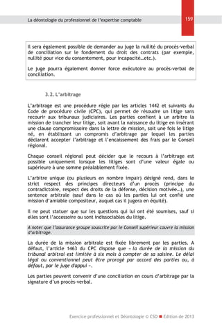 La déontologie du professionnel de l’expertise comptable

159

Il sera également possible de demander au juge la nullité du procès-verbal
de conciliation sur le fondement du droit des contrats (par exemple,
nullité pour vice du consentement, pour incapacité…etc.).
Le juge pourra également donner force exécutoire au procès-verbal de
conciliation.

3.2. L’arbitrage
L’arbitrage est une procédure régie par les articles 1442 et suivants du
Code de procédure civile (CPC), qui permet de résoudre un litige sans
recourir aux tribunaux judiciaires. Les parties confient à un arbitre la
mission de trancher leur litige, soit avant la naissance du litige en insérant
une clause compromissoire dans la lettre de mission, soit une fois le litige
né, en établissant un compromis d’arbitrage par lequel les parties
déclarent accepter l’arbitrage et l’encaissement des frais par le Conseil
régional.
Chaque conseil régional peut décider que le recours à l’arbitrage est
possible uniquement lorsque les litiges sont d’une valeur égale ou
supérieure à une somme préalablement fixée.
L’arbitre unique (ou plusieurs en nombre impair) désigné rend, dans le
strict respect des principes directeurs d’un procès (principe du
contradictoire, respect des droits de la défense, décision motivée…), une
sentence arbitrale (sauf dans le cas où les parties lui ont confié une
mission d’amiable compositeur, auquel cas il jugera en équité).
Il ne peut statuer que sur les questions qui lui ont été soumises, sauf si
elles sont l’accessoire ou sont indissociables du litige.
A noter que l’assurance groupe souscrite par le Conseil supérieur couvre la mission
d’arbitrage.

La durée de la mission arbitrale est fixée librement par les parties. A
défaut, l’article 1463 du CPC dispose que « la durée de la mission du
tribunal arbitral est limitée à six mois à compter de sa saisine. Le délai
légal ou conventionnel peut être prorogé par accord des parties ou, à
défaut, par le juge d'appui ».
Les parties peuvent convenir d’une conciliation en cours d’arbitrage par la
signature d’un procès-verbal.

Exercice professionnel et Déontologie © CSO  Edition de 2013

 