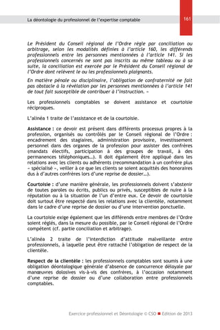 La déontologie du professionnel de l’expertise comptable

161

Le Président du Conseil régional de l’Ordre règle par conciliation ou
arbitrage, selon les modalités définies à l’article 160, les différends
professionnels entre les personnes mentionnées à l’article 141. Si les
professionnels concernés ne sont pas inscrits au même tableau ou à sa
suite, la conciliation est exercée par le Président du Conseil régional de
l’Ordre dont relèvent le ou les professionnels plaignants.
En matière pénale ou disciplinaire, l’obligation de confraternité ne fait
pas obstacle à la révélation par les personnes mentionnées à l’article 141
de tout fait susceptible de contribuer à l’instruction. »
Les professionnels comptables se doivent assistance et courtoisie
réciproques.
L’alinéa 1 traite de l’assistance et de la courtoisie.
Assistance : ce devoir est présent dans différents processus propres à la
profession, organisés ou contrôlés par le Conseil régional de l’Ordre :
encadrement des stagiaires, administration provisoire, investissement
personnel dans des organes de la profession pour assister des confrères
(mandats électifs, participation à des groupes de travail, à des
permanences téléphoniques…). Il doit également être appliqué dans les
relations avec les clients ou adhérents (recommandation à un confrère plus
« spécialisé », veiller à ce que les clients se soient acquittés des honoraires
dus à d’autres confrères lors d’une reprise de dossier…).
Courtoisie : d’une manière générale, les professionnels doivent s’abstenir
de toutes paroles ou écrits, publics ou privés, susceptibles de nuire à la
réputation ou à la situation de l’un d’entre eux. Ce devoir de courtoisie
doit surtout être respecté dans les relations avec la clientèle, notamment
dans le cadre d’une reprise de dossier ou d’une intervention ponctuelle.
La courtoisie exige également que les différends entre membres de l’Ordre
soient réglés, dans la mesure du possible, par le Conseil régional de l’Ordre
compétent (cf. partie conciliation et arbitrage).
L’alinéa 2 traite de l’interdiction d’attitude malveillante entre
professionnels, à laquelle peut être rattaché l’obligation de respect de la
clientèle.
Respect de la clientèle : les professionnels comptables sont soumis à une
obligation déontologique générale d’absence de concurrence déloyale par
manœuvres dolosives vis-à-vis des confrères, à l’occasion notamment
d’une reprise de dossier ou d’une collaboration entre professionnels
comptables.

Exercice professionnel et Déontologie © CSO  Edition de 2013

 