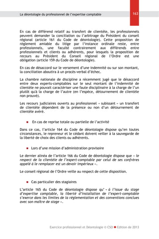La déontologie du professionnel de l’expertise comptable

163

En cas de différend relatif au transfert de clientèle, les professionnels
peuvent demander la conciliation ou l’arbitrage du Président du conseil
régional (article 161 du Code de déontologie). Cette proposition de
règlement amiable du litige par l’instance ordinale reste, entre
professionnels, une faculté contrairement aux différends entre
professionnels et clients ou adhérents, pour lesquels la proposition de
recours au Président du Conseil régional de l’Ordre est une
obligation (article 159 du Code de déontologie).
En cas de désaccord sur le versement d’une indemnité ou sur son montant,
la conciliation aboutira à un procès-verbal d’échec.
La chambre nationale de discipline a récemment jugé que le désaccord
entre deux experts-comptables sur le seul montant de l’indemnité de
clientèle ne pouvait caractériser une faute disciplinaire à la charge de l’un
plutôt qu'à la charge de l’autre (en l’espèce, détournement de clientèle
non prouvé).
Les recours judiciaires ouverts au professionnel « subissant » un transfert
de clientèle dépendent de la présence ou non d’un détournement de
clientèle avéré.


En cas de reprise totale ou partielle de l’activité

Dans ce cas, l’article 164 du Code de déontologie dispose qu’en toutes
circonstances, le repreneur et le cédant doivent veiller à la sauvegarde de
la liberté de choix des clients ou adhérents.


Lors d’une mission d’administration provisoire

Le dernier alinéa de l’article 166 du Code de déontologie dispose que « le
respect de la clientèle de l’expert-comptable par celui de ses confrères
appelé à le remplacer est un devoir impérieux ».
Le conseil régional de l’Ordre veille au respect de cette disposition.


Cas particulier des stagiaires

L’article 165 du Code de déontologie dispose qu’ « à l’issue du stage
d’expertise comptable, la liberté d’installation de l’expert-comptable
s’exerce dans les limites de la réglementation et des conventions conclues
avec son maître de stage ».

Exercice professionnel et Déontologie © CSO  Edition de 2013

 