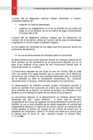 164

La déontologie du professionnel de l’expertise comptable

L’article 562 du Règlement intérieur impose notamment à l’expertcomptable stagiaire de :


respecter le Code de déontologie,



respecter ses engagements vis-vis de la clientèle de son maître de
stage, et le cas échéant, de son co-maître de stage, conformément
à l’article 564 du RI.

L’article 564 du Règlement intérieur indique que les dispositions de
l’article 165 et du dernier alinéa de l’article 166 du Code de déontologie
s’appliquent à l’ancien expert-comptable stagiaire.
Le non-respect de l’ensemble de ces règles peut être poursuivi devant les
juridictions disciplinaires.


En cas de détournement de clientèle massif et caractérisé

Ce détournement pourra être poursuivi devant les tribunaux judiciaires de
droit commun sur les fondements de la concurrence déloyale (ou sur la
base d’une violation d’une clause de non concurrence insérée dans le
contrat de travail, cf. ci-après).
La concurrence déloyale est une faute au sens de l’article 1382 du Code
civil, qui résulte d’un usage excessif, par un concurrent, de la liberté de
concurrence, par l’emploi de tout procédé malhonnête dans la recherche
de la clientèle ou dans la compétition économique. Ex : confusion
volontaire entre 2 marques, imitation des produits d’un concurrent…
Le détournement de clientèle survient lorsque l’entreprise parvient à
capter la clientèle d’un concurrent en créant une confusion dans l’esprit
de la clientèle de ce dernier, en imitant sa marque, ses méthodes ou ses
produits ou en le dénigrant auprès de ses clients et/ou prospects.
La concurrence déloyale et le détournement de clientèle doivent être
constitués par des « actes effectifs ». A noter que la dernière
jurisprudence de la Cour de cassation est particulièrement restrictive en la
matière. La cour a ainsi considéré qu’un expert-comptable ne commet pas
d’agissements déloyaux à l’égard de son ancien cabinet en contactant des
clients pendant le préavis de rupture de son contrat de travail avec le
téléphone de l’employeur, même si 37 clients ont résilié leur contrat avec
le cabinet pour le suivre (C. cass., chambre sociale, 31 octobre 2012,
n°11-16.988).

Exercice professionnel et Déontologie © CSO  Edition 2013

 