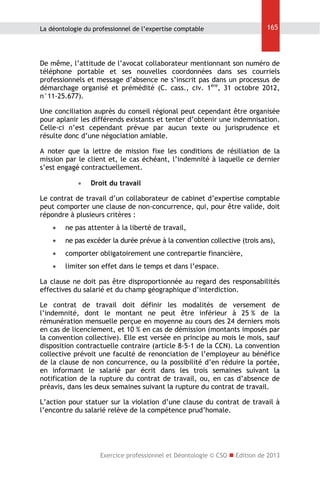 La déontologie du professionnel de l’expertise comptable

165

De même, l’attitude de l’avocat collaborateur mentionnant son numéro de
téléphone portable et ses nouvelles coordonnées dans ses courriels
professionnels et message d’absence ne s’inscrit pas dans un processus de
démarchage organisé et prémédité (C. cass., civ. 1ère, 31 octobre 2012,
n°11-25.677).
Une conciliation auprès du conseil régional peut cependant être organisée
pour aplanir les différends existants et tenter d’obtenir une indemnisation.
Celle-ci n’est cependant prévue par aucun texte ou jurisprudence et
résulte donc d’une négociation amiable.
A noter que la lettre de mission fixe les conditions de résiliation de la
mission par le client et, le cas échéant, l’indemnité à laquelle ce dernier
s’est engagé contractuellement.


Droit du travail

Le contrat de travail d’un collaborateur de cabinet d’expertise comptable
peut comporter une clause de non-concurrence, qui, pour être valide, doit
répondre à plusieurs critères :


ne pas attenter à la liberté de travail,



ne pas excéder la durée prévue à la convention collective (trois ans),



comporter obligatoirement une contrepartie financière,



limiter son effet dans le temps et dans l’espace.

La clause ne doit pas être disproportionnée au regard des responsabilités
effectives du salarié et du champ géographique d’interdiction.
Le contrat de travail doit définir les modalités de versement de
l’indemnité, dont le montant ne peut être inférieur à 25 % de la
rémunération mensuelle perçue en moyenne au cours des 24 derniers mois
en cas de licenciement, et 10 % en cas de démission (montants imposés par
la convention collective). Elle est versée en principe au mois le mois, sauf
disposition contractuelle contraire (article 8-5-1 de la CCN). La convention
collective prévoit une faculté de renonciation de l’employeur au bénéfice
de la clause de non concurrence, ou la possibilité d’en réduire la portée,
en informant le salarié par écrit dans les trois semaines suivant la
notification de la rupture du contrat de travail, ou, en cas d’absence de
préavis, dans les deux semaines suivant la rupture du contrat de travail.
L’action pour statuer sur la violation d’une clause du contrat de travail à
l’encontre du salarié relève de la compétence prud’homale.

Exercice professionnel et Déontologie © CSO  Edition de 2013

 