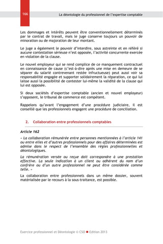 166

La déontologie du professionnel de l’expertise comptable

Les dommages et intérêts peuvent être conventionnellement déterminés
par le contrat de travail, mais le juge conserve toujours un pouvoir de
minoration ou de majoration de leur montant.
Le juge a également le pouvoir d’interdire, sous astreinte et en référé si
aucune contestation sérieuse n’est opposée, l’activité concurrente exercée
en violation de la clause.
Le nouvel employeur qui se rend complice de ce manquement contractuel
en connaissance de cause (c’est-à-dire après une mise en demeure de se
séparer du salarié contrevenant restée infructueuse) peut aussi voir sa
responsabilité engagée et supporter solidairement la réparation, ce qui lui
laisse aussi la possibilité de contester lui-même la validité de la clause qui
lui est opposée.
Si deux sociétés d’expertise comptable (ancien et nouvel employeur)
s’opposent, le tribunal de commerce est compétent.
Rappelons qu’avant l’engagement d’une procédure judiciaire, il est
conseillé que les professionnels engagent une procédure de conciliation.
2.

Collaboration entre professionnels comptables

Article 162
« La collaboration rémunérée entre personnes mentionnées à l’article 141
ou entre elles et d’autres professionnels pour des affaires déterminées est
admise dans le respect de l’ensemble des règles professionnelles et
déontologiques.
La rémunération versée ou reçue doit correspondre à une prestation
effective. La seule indication à un client ou adhérent du nom d’un
confrère ou d’un autre professionnel ne peut être considérée comme
telle. »
La collaboration entre professionnels dans un même dossier, souvent
matérialisée par le recours à la sous-traitance, est possible.

Exercice professionnel et Déontologie © CSO  Edition 2013

 
