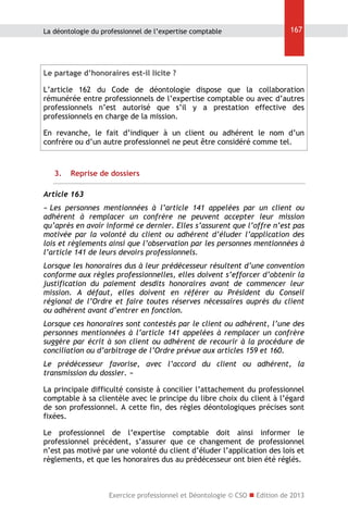 La déontologie du professionnel de l’expertise comptable

167

Le partage d’honoraires est-il licite ?
L’article 162 du Code de déontologie dispose que la collaboration
rémunérée entre professionnels de l’expertise comptable ou avec d’autres
professionnels n’est autorisé que s’il y a prestation effective des
professionnels en charge de la mission.
En revanche, le fait d’indiquer à un client ou adhérent le nom d’un
confrère ou d’un autre professionnel ne peut être considéré comme tel.

3.

Reprise de dossiers

Article 163
« Les personnes mentionnées à l’article 141 appelées par un client ou
adhérent à remplacer un confrère ne peuvent accepter leur mission
qu’après en avoir informé ce dernier. Elles s’assurent que l’offre n’est pas
motivée par la volonté du client ou adhérent d’éluder l’application des
lois et règlements ainsi que l’observation par les personnes mentionnées à
l’article 141 de leurs devoirs professionnels.
Lorsque les honoraires dus à leur prédécesseur résultent d’une convention
conforme aux règles professionnelles, elles doivent s’efforcer d’obtenir la
justification du paiement desdits honoraires avant de commencer leur
mission. A défaut, elles doivent en référer au Président du Conseil
régional de l’Ordre et faire toutes réserves nécessaires auprès du client
ou adhérent avant d’entrer en fonction.
Lorsque ces honoraires sont contestés par le client ou adhérent, l’une des
personnes mentionnées à l’article 141 appelées à remplacer un confrère
suggère par écrit à son client ou adhérent de recourir à la procédure de
conciliation ou d’arbitrage de l’Ordre prévue aux articles 159 et 160.
Le prédécesseur favorise, avec l’accord du client ou adhérent, la
transmission du dossier. »
La principale difficulté consiste à concilier l’attachement du professionnel
comptable à sa clientèle avec le principe du libre choix du client à l’égard
de son professionnel. A cette fin, des règles déontologiques précises sont
fixées.
Le professionnel de l’expertise comptable doit ainsi informer le
professionnel précédent, s’assurer que ce changement de professionnel
n’est pas motivé par une volonté du client d’éluder l’application des lois et
règlements, et que les honoraires dus au prédécesseur ont bien été réglés.

Exercice professionnel et Déontologie © CSO  Edition de 2013

 