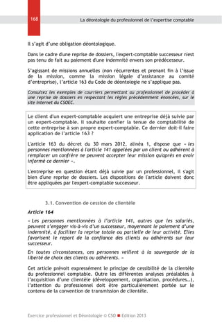 168

La déontologie du professionnel de l’expertise comptable

Il s’agit d’une obligation déontologique.
Dans le cadre d'une reprise de dossiers, l'expert-comptable successeur n'est
pas tenu de fait au paiement d'une indemnité envers son prédécesseur.
S’agissant de missions annuelles (non récurrentes et prenant fin à l’issue
de la mission, comme la mission légale d’assistance au comité
d’entreprise), l’article 163 du Code de déontologie ne s’applique pas.
Consultez les exemples de courriers permettant au professionnel de procéder à
une reprise de dossiers en respectant les règles précédemment énoncées, sur le
site Internet du CSOEC.

Le client d'un expert-comptable acquiert une entreprise déjà suivie par
un expert-comptable. Il souhaite confier la tenue de comptabilité de
cette entreprise à son propre expert-comptable. Ce dernier doit-il faire
application de l’article 163 ?
L'article 163 du décret du 30 mars 2012, alinéa 1, dispose que « les
personnes mentionnées à l'article 141 appelées par un client ou adhérent à
remplacer un confrère ne peuvent accepter leur mission qu'après en avoir
informé ce dernier ».
L'entreprise en question étant déjà suivie par un professionnel, il s'agit
bien d'une reprise de dossiers. Les dispositions de l'article doivent donc
être appliquées par l'expert-comptable successeur.

3.1. Convention de cession de clientèle
Article 164
« Les personnes mentionnées à l’article 141, autres que les salariés,
peuvent s’engager vis-à-vis d’un successeur, moyennant le paiement d’une
indemnité, à faciliter la reprise totale ou partielle de leur activité. Elles
favorisent le report de la confiance des clients ou adhérents sur leur
successeur.
En toutes circonstances, ces personnes veillent à la sauvegarde de la
liberté de choix des clients ou adhérents. »
Cet article prévoit expressément le principe de cessibilité de la clientèle
du professionnel comptable. Outre les différentes analyses préalables à
l’acquisition d’une clientèle (développement, organisation, procédures…),
l’attention du professionnel doit être particulièrement portée sur le
contenu de la convention de transmission de clientèle.

Exercice professionnel et Déontologie © CSO  Edition 2013

 