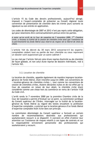 La déontologie du professionnel de l’expertise comptable

169

L’article 15 du Code des devoirs professionnels, aujourd’hui abrogé,
imposait à l’expert-comptable de présenter au Conseil régional toute
convention de présentation de clientèle dans les trente jours suivants sa
signature ou son entrée en application.
Les codes de déontologie de 2007 et 2012 n’ont pas repris cette obligation,
qui peut néanmoins être contractuellement prévue entre les parties.
A noter qu’un arrêt de la Cour de cassation du 7 novembre 2000, 1ère Chambre
civile, a reconnu la licéité de la cession de clientèle civile ainsi que l’existence de
la patrimonialité du fonds libéral sous réserve du respect de la liberté de choix du
client.

L’article 164 du décret du 30 mars 2012 concerne-t-il les expertscomptables cédant tout ou partie de leur clientèle ou ceux reprenant
un dossier suivi auparavant par un autre cabinet ?
Le cas visé par l’article 164 est celui d'une reprise d'activité ou de clientèle
de façon globale, et non celui d'une reprise de dossiers individuels, visé à
l'article 163.

3.2. Location de clientèle
La location de clientèle, appelée également de manière impropre locationgérance de fonds libéral, était interdite jusqu’en 2000. Les conventions de
« location-gérance de clientèles civiles », tout comme les conventions de
cession de clientèles civiles, étaient déclarées nulles et de nul effet par la
Cour de cassation en raison de leur objet, la clientèle civile étant
considérée comme une chose hors du commerce en vertu de l’article 1128
du Code civil.
L’arrêt rendu le 7 novembre 2000 par la première Chambre civile de la
Cour de Cassation a permis d’évoluer sur ce point. La commission juridique
du Conseil supérieur de l’Ordre, interrogée sur la licéité de la locationgérance du fonds libéral au regard des textes encadrant la profession
d’expertise comptable, a précisé que la location-gérance d’un fonds libéral
d’expertise comptable était licite dans son principe.
La commission déontologie du Conseil supérieur a formulé un certain
nombre de recommandations destinées aux professionnels qui
souhaiteraient recourir à ce dispositif. Il convient en effet d’attirer leur
attention sur l’existence de risques relatifs à ces types de contrats et sur
la responsabilité strictement personnelle des professionnels qui
souhaiteraient y recourir.

Exercice professionnel et Déontologie © CSO  Edition de 2013

 