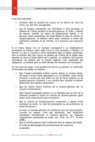 170

La déontologie du professionnel de l’expertise comptable

Il est ainsi préconisé :


d’insérer dans le contrat une clause sur la liberté de choix du
client, qui doit être sauvegardée ;



que le bailleur maintienne son inscription à titre principal au
tableau de l’Ordre pendant la location-gérance. En effet, à défaut
de pouvoir justifier du statut de professionnel libéral, il ne
pourrait rester propriétaire du fonds libéral et donc le mettre en
location-gérance. Le bailleur devra donc continuer à verser des
cotisations ordinales et de retraite, et à souscrire une assurance
RCP.

Si le fonds libéral mis en location correspond à un établissement
secondaire du bailleur (donc déjà inscrit à titre principal à l’Ordre), ce
dernier n’a pas à s’inscrire à titre secondaire dans la région concernée.
Seul le preneur doit être inscrit au tableau de l’Ordre de la région dans
laquelle se situe le fonds libéral qu’il exploite. La radiation des bureaux
secondaires du bailleur par le Conseil régional n’est cependant pas
obligatoire. Le bailleur peut en effet décider de maintenir son inscription.
En tout état de cause, il est prudent de fournir au preneur un justificatif
d’inscription du bailleur au tableau.


Que l’expert-comptable bailleur exerce depuis un certain temps,
de façon à éviter toute spéculation sur la clientèle. Cette durée
minimum n’aurait pas lieu d’être en cas de force majeure ou de
location-gérance consentie à une société dans laquelle le bailleur
détiendrait des intérêts substantiels ;



Que les clients soient informés de la location-gérance par un
courrier d’information ;



Que l’expert-comptable bailleur ne se réinstalle pas au titre de la
clientèle pendant la durée du contrat de location-gérance (pour
éviter toute concurrence avec le preneur) ;



Que le contrat de location-gérance comprenne, à défaut d’une
promesse de vente, un droit de préemption ou de préférence au
profit du preneur ;



La mise en location gérance ne constituant pas une sous-location,
l’accord du bailleur n’est pas nécessaire, sauf disposition
interdisant formellement la location gérance, ou imposant
l’exploitation personnelle du fonds, (ex : Cass. civ. 3ème, 19 mars
2008) ;
Que la location-gérance doit s’effectuer dans le respect des règles
du Code de déontologie des professionnels de l’expertise
comptable.

Exercice professionnel et Déontologie © CSO  Edition 2013

 