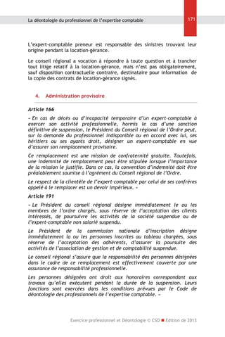 La déontologie du professionnel de l’expertise comptable

171

L’expert-comptable preneur est responsable des sinistres trouvant leur
origine pendant la location-gérance.
Le conseil régional a vocation à répondre à toute question et à trancher
tout litige relatif à la location-gérance, mais n’est pas obligatoirement,
sauf disposition contractuelle contraire, destinataire pour information de
la copie des contrats de location-gérance signés.
4.

Administration provisoire

Article 166
« En cas de décès ou d’incapacité temporaire d’un expert-comptable à
exercer son activité professionnelle, hormis le cas d’une sanction
définitive de suspension, le Président du Conseil régional de l’Ordre peut,
sur la demande du professionnel indisponible ou en accord avec lui, ses
héritiers ou ses ayants droit, désigner un expert-comptable en vue
d’assurer son remplacement provisoire.
Ce remplacement est une mission de confraternité gratuite. Toutefois,
une indemnité de remplacement peut être stipulée lorsque l’importance
de la mission le justifie. Dans ce cas, la convention d’indemnité doit être
préalablement soumise à l’agrément du Conseil régional de l’Ordre.
Le respect de la clientèle de l’expert-comptable par celui de ses confrères
appelé à le remplacer est un devoir impérieux. »
Article 191
« Le Président du conseil régional désigne immédiatement le ou les
membres de l’ordre chargés, sous réserve de l’acceptation des clients
intéressés, de poursuivre les activités de la société suspendue ou de
l’expert-comptable non salarié suspendu.
Le Président de la commission nationale d’inscription désigne
immédiatement la ou les personnes inscrites au tableau chargées, sous
réserve de l’acceptation des adhérents, d’assurer la poursuite des
activités de l’association de gestion et de comptabilité suspendue.
Le conseil régional s’assure que la responsabilité des personnes désignées
dans le cadre de ce remplacement est effectivement couverte par une
assurance de responsabilité professionnelle.
Les personnes désignées ont droit aux honoraires correspondant aux
travaux qu’elles exécutent pendant la durée de la suspension. Leurs
fonctions sont exercées dans les conditions prévues par le Code de
déontologie des professionnels de l’expertise comptable. »

Exercice professionnel et Déontologie © CSO  Edition de 2013

 