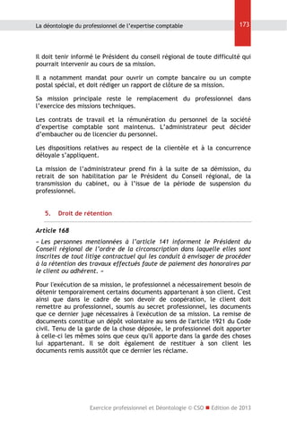 La déontologie du professionnel de l’expertise comptable

173

Il doit tenir informé le Président du conseil régional de toute difficulté qui
pourrait intervenir au cours de sa mission.
Il a notamment mandat pour ouvrir un compte bancaire ou un compte
postal spécial, et doit rédiger un rapport de clôture de sa mission.
Sa mission principale reste le remplacement du professionnel dans
l’exercice des missions techniques.
Les contrats de travail et la rémunération du personnel de la société
d’expertise comptable sont maintenus. L’administrateur peut décider
d’embaucher ou de licencier du personnel.
Les dispositions relatives au respect de la clientèle et à la concurrence
déloyale s’appliquent.
La mission de l’administrateur prend fin à la suite de sa démission, du
retrait de son habilitation par le Président du Conseil régional, de la
transmission du cabinet, ou à l’issue de la période de suspension du
professionnel.
5.

Droit de rétention

Article 168
« Les personnes mentionnées à l’article 141 informent le Président du
Conseil régional de l’ordre de la circonscription dans laquelle elles sont
inscrites de tout litige contractuel qui les conduit à envisager de procéder
à la rétention des travaux effectués faute de paiement des honoraires par
le client ou adhérent. »
Pour l'exécution de sa mission, le professionnel a nécessairement besoin de
détenir temporairement certains documents appartenant à son client. C'est
ainsi que dans le cadre de son devoir de coopération, le client doit
remettre au professionnel, soumis au secret professionnel, les documents
que ce dernier juge nécessaires à l'exécution de sa mission. La remise de
documents constitue un dépôt volontaire au sens de l'article 1921 du Code
civil. Tenu de la garde de la chose déposée, le professionnel doit apporter
à celle-ci les mêmes soins que ceux qu'il apporte dans la garde des choses
lui appartenant. Il se doit également de restituer à son client les
documents remis aussitôt que ce dernier les réclame.

Exercice professionnel et Déontologie © CSO  Edition de 2013

 