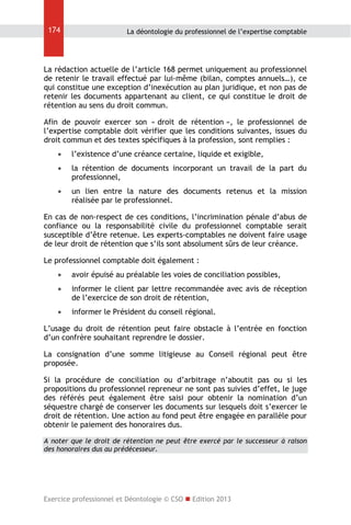 174

La déontologie du professionnel de l’expertise comptable

La rédaction actuelle de l’article 168 permet uniquement au professionnel
de retenir le travail effectué par lui-même (bilan, comptes annuels…), ce
qui constitue une exception d’inexécution au plan juridique, et non pas de
retenir les documents appartenant au client, ce qui constitue le droit de
rétention au sens du droit commun.
Afin de pouvoir exercer son « droit de rétention », le professionnel de
l’expertise comptable doit vérifier que les conditions suivantes, issues du
droit commun et des textes spécifiques à la profession, sont remplies :


l’existence d’une créance certaine, liquide et exigible,



la rétention de documents incorporant un travail de la part du
professionnel,



un lien entre la nature des documents retenus et la mission
réalisée par le professionnel.

En cas de non-respect de ces conditions, l’incrimination pénale d’abus de
confiance ou la responsabilité civile du professionnel comptable serait
susceptible d’être retenue. Les experts-comptables ne doivent faire usage
de leur droit de rétention que s’ils sont absolument sûrs de leur créance.
Le professionnel comptable doit également :


avoir épuisé au préalable les voies de conciliation possibles,



informer le client par lettre recommandée avec avis de réception
de l’exercice de son droit de rétention,



informer le Président du conseil régional.

L’usage du droit de rétention peut faire obstacle à l’entrée en fonction
d’un confrère souhaitant reprendre le dossier.
La consignation d’une somme litigieuse au Conseil régional peut être
proposée.
Si la procédure de conciliation ou d’arbitrage n’aboutit pas ou si les
propositions du professionnel repreneur ne sont pas suivies d’effet, le juge
des référés peut également être saisi pour obtenir la nomination d’un
séquestre chargé de conserver les documents sur lesquels doit s’exercer le
droit de rétention. Une action au fond peut être engagée en parallèle pour
obtenir le paiement des honoraires dus.
A noter que le droit de rétention ne peut être exercé par le successeur à raison
des honoraires dus au prédécesseur.

Exercice professionnel et Déontologie © CSO  Edition 2013

 