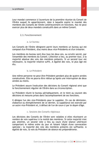 17

La profession

Leur mandat commence à l'ouverture de la première réunion du Conseil de
l'Ordre auquel ils appartiennent, date à laquelle expire le mandat des
membres des Conseils de l'Ordre antérieurement en fonctions. Nul ne peut
exercer plus de deux mandats consécutifs dans un même Conseil.
2.3. Fonctionnement
a. Le bureau
Les Conseils de l'Ordre désignent parmi leurs membres un bureau qui est
composé d'un Président, d'au moins deux vice-Présidents et d'un trésorier.
Les membres du bureau sont élus tous les deux ans, au scrutin secret, par
l'ensemble des membres du Conseil. L'élection a lieu, au premier tour, à la
majorité absolue des voix des membres présents. Si un second tour est
nécessaire, la majorité relative suffit. A égalité des voix, le plus âgé est
élu.
b. Le Président
Une même personne ne peut être Président pendant plus de quatre années
consécutives. Elle ne pourra être réélue qu’après une interruption de deux
années au moins.
Le Président assure l'exécution des décisions du Conseil régional ainsi que
le fonctionnement régulier de l'Ordre dans sa circonscription.
Le Président réunit le bureau périodiquement, et le tient au courant des
décisions et mesures prises dans l'accomplissement de ses fonctions.
Il désigne l'un des vice-Présidents pour le suppléer. En cas de démission,
d'absence ou d'empêchement de ce dernier, la suppléance est exercée par
un autre vice-Président et, à défaut de l'un de ceux-ci par le doyen d'âge.
c. Sessions des Conseils régionaux
Les décisions des Conseils de l'Ordre sont valables si elles réunissent un
nombre de voix supérieur à la moitié des membres. Si cette majorité n'est
pas atteinte, un second vote a lieu au cours d'une séance ultérieure
comportant le même ordre du jour et faisant l'objet d'une convocation
spéciale ; la majorité des voix des membres présents est suffisante. A
égalité de voix, la voix du Président de séance est prépondérante.

Exercice professionnel et Déontologie © CSO  Edition 2013

 