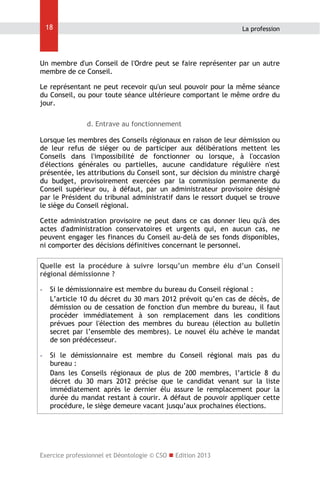 18

La profession

Un membre d'un Conseil de l'Ordre peut se faire représenter par un autre
membre de ce Conseil.
Le représentant ne peut recevoir qu'un seul pouvoir pour la même séance
du Conseil, ou pour toute séance ultérieure comportant le même ordre du
jour.
d. Entrave au fonctionnement
Lorsque les membres des Conseils régionaux en raison de leur démission ou
de leur refus de siéger ou de participer aux délibérations mettent les
Conseils dans l'impossibilité de fonctionner ou lorsque, à l'occasion
d'élections générales ou partielles, aucune candidature régulière n'est
présentée, les attributions du Conseil sont, sur décision du ministre chargé
du budget, provisoirement exercées par la commission permanente du
Conseil supérieur ou, à défaut, par un administrateur provisoire désigné
par le Président du tribunal administratif dans le ressort duquel se trouve
le siège du Conseil régional.
Cette administration provisoire ne peut dans ce cas donner lieu qu'à des
actes d'administration conservatoires et urgents qui, en aucun cas, ne
peuvent engager les finances du Conseil au-delà de ses fonds disponibles,
ni comporter des décisions définitives concernant le personnel.
Quelle est la procédure à suivre lorsqu’un membre élu d’un Conseil
régional démissionne ?
-

Si le démissionnaire est membre du bureau du Conseil régional :
L’article 10 du décret du 30 mars 2012 prévoit qu’en cas de décès, de
démission ou de cessation de fonction d'un membre du bureau, il faut
procéder immédiatement à son remplacement dans les conditions
prévues pour l'élection des membres du bureau (élection au bulletin
secret par l’ensemble des membres). Le nouvel élu achève le mandat
de son prédécesseur.

-

Si le démissionnaire est membre du Conseil régional mais pas du
bureau :
Dans les Conseils régionaux de plus de 200 membres, l’article 8 du
décret du 30 mars 2012 précise que le candidat venant sur la liste
immédiatement après le dernier élu assure le remplacement pour la
durée du mandat restant à courir. A défaut de pouvoir appliquer cette
procédure, le siège demeure vacant jusqu’aux prochaines élections.

Exercice professionnel et Déontologie © CSO  Edition 2013

 