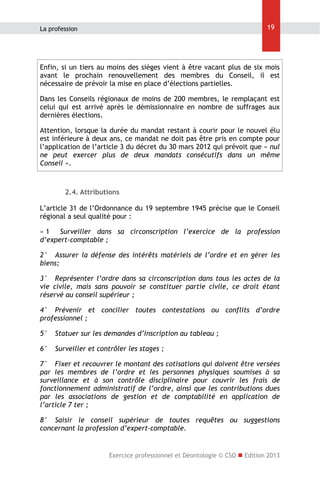 19

La profession

Enfin, si un tiers au moins des sièges vient à être vacant plus de six mois
avant le prochain renouvellement des membres du Conseil, il est
nécessaire de prévoir la mise en place d’élections partielles.
Dans les Conseils régionaux de moins de 200 membres, le remplaçant est
celui qui est arrivé après le démissionnaire en nombre de suffrages aux
dernières élections.
Attention, lorsque la durée du mandat restant à courir pour le nouvel élu
est inférieure à deux ans, ce mandat ne doit pas être pris en compte pour
l’application de l’article 3 du décret du 30 mars 2012 qui prévoit que « nul
ne peut exercer plus de deux mandats consécutifs dans un même
Conseil ».

2.4. Attributions
L’article 31 de l’Ordonnance du 19 septembre 1945 précise que le Conseil
régional a seul qualité pour :
« 1 Surveiller dans sa circonscription l’exercice de la profession
d’expert-comptable ;
2° Assurer la défense des intérêts matériels de l’ordre et en gérer les
biens;
3° Représenter l’ordre dans sa circonscription dans tous les actes de la
vie civile, mais sans pouvoir se constituer partie civile, ce droit étant
réservé au conseil supérieur ;
4° Prévenir et concilier toutes contestations ou conflits d’ordre
professionnel ;
5°

Statuer sur les demandes d’inscription au tableau ;

6°

Surveiller et contrôler les stages ;

7° Fixer et recouvrer le montant des cotisations qui doivent être versées
par les membres de l’ordre et les personnes physiques soumises à sa
surveillance et à son contrôle disciplinaire pour couvrir les frais de
fonctionnement administratif de l’ordre, ainsi que les contributions dues
par les associations de gestion et de comptabilité en application de
l’article 7 ter ;
8° Saisir le conseil supérieur de toutes requêtes ou suggestions
concernant la profession d’expert-comptable.

Exercice professionnel et Déontologie © CSO  Edition 2013

 