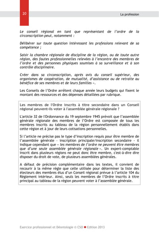 20

La profession

Le conseil régional en tant que représentant de l’ordre de la
circonscription peut, notamment :
Délibérer sur toute question intéressant les professions relevant de sa
compétence ;
Saisir la chambre régionale de discipline de la région, ou de toute autre
région, des fautes professionnelles relevées à l’encontre des membres de
l’ordre et des personnes physiques soumises à sa surveillance et à son
contrôle disciplinaire.
Créer dans sa circonscription, après avis du conseil supérieur, des
organismes de coopération, de mutualité, d’assistance ou de retraite au
bénéfice de ses membres et de leurs familles ».
Les Conseils de l’Ordre arrêtent chaque année leurs budgets qui fixent le
montant des ressources et des dépenses détaillées par rubrique.
Les membres de l'Ordre inscrits à titre secondaire dans un Conseil
régional peuvent-ils voter à l'assemblée générale régionale ?
L'article 32 de l'Ordonnance du 19 septembre 1945 prévoit que l’assemblée
générale régionale des membres de l’Ordre est composée de tous les
membres inscrits au tableau de la région personnellement établis dans
cette région et à jour de leurs cotisations personnelles.
Si l’article ne précise pas le type d’inscription requis pour être membre de
l’assemblée générale – inscription principale/inscription secondaire - il
indique cependant que « les membres de l’ordre ne peuvent être membres
que d’une seule assemblée générale régionale ». Un expert-comptable
inscrit dans plusieurs régions ne peut donc être membre, c'est-à-dire dire
disposer du droit de vote, de plusieurs assemblées générales.
A défaut de précision complémentaire dans les textes, il convient de
recourir à la même règle que celle utilisée pour déterminer la liste des
électeurs des membres élus d’un Conseil régional prévue à l’article 104 du
Règlement intérieur. Ainsi, seuls les membres de l’Ordre inscrits à titre
principal au tableau de la région peuvent voter à l’assemblée générale.

Exercice professionnel et Déontologie © CSO  Edition 2013

 
