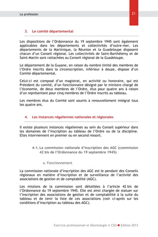 21

La profession

3.

Le comité départemental

Les dispositions de l’Ordonnance du 19 septembre 1945 sont également
applicables dans les départements et collectivités d’outre-mer. Les
départements de la Martinique, la Réunion et la Guadeloupe disposent
chacun d’un Conseil régional. Les collectivités de Saint-Barthélemy et de
Saint-Martin sont rattachées au Conseil régional de la Guadeloupe.
Le département de la Guyane, en raison du nombre limité des membres de
l’Ordre inscrits dans la circonscription, inférieur à douze, dispose d’un
Comité départemental.
Celui-ci est composé d’un magistrat, en activité ou honoraire, qui est
Président du comité, d’un fonctionnaire désigné par le ministre chargé de
l’économie, de deux membres de l’Ordre, élus pour quatre ans à raison
d’un représentant pour cinq membres de l’Ordre inscrits au tableau.
Les membres élus du Comité sont soumis à renouvellement intégral tous
les quatre ans.
4.

Les instances régaliennes nationales et régionales

Il existe plusieurs instances régaliennes au sein du Conseil supérieur dans
les domaines de l’inscription au tableau de l’Ordre ou de la discipline.
Elles interviennent en premier ou en second ressort.
4.1. La commission nationale d’inscription des AGC (commission
42 bis de l’Ordonnance du 19 septembre 1945)
a. Fonctionnement
La commission nationale d’inscription des AGC est le pendant des Conseils
régionaux en matière d’inscription et de surveillance de l’activité des
associations de gestion et de comptabilité (AGC).
Les missions de la commission sont détaillées à l’article 42 bis de
l’Ordonnance du 19 septembre 1945. Elle est ainsi chargée de statuer sur
l’inscription des associations de gestion et de comptabilité à la suite du
tableau et de tenir la liste de ces associations (voir ci-après sur les
conditions d’inscription au tableau des AGC).

Exercice professionnel et Déontologie © CSO  Edition 2013

 