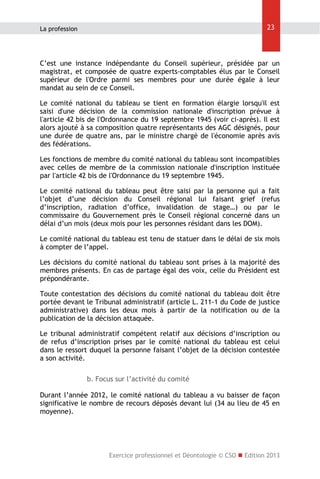 23

La profession

C’est une instance indépendante du Conseil supérieur, présidée par un
magistrat, et composée de quatre experts-comptables élus par le Conseil
supérieur de l'Ordre parmi ses membres pour une durée égale à leur
mandat au sein de ce Conseil.
Le comité national du tableau se tient en formation élargie lorsqu'il est
saisi d'une décision de la commission nationale d'inscription prévue à
l'article 42 bis de l'Ordonnance du 19 septembre 1945 (voir ci-après). Il est
alors ajouté à sa composition quatre représentants des AGC désignés, pour
une durée de quatre ans, par le ministre chargé de l'économie après avis
des fédérations.
Les fonctions de membre du comité national du tableau sont incompatibles
avec celles de membre de la commission nationale d'inscription instituée
par l'article 42 bis de l'Ordonnance du 19 septembre 1945.
Le comité national du tableau peut être saisi par la personne qui a fait
l’objet d’une décision du Conseil régional lui faisant grief (refus
d’inscription, radiation d’office, invalidation de stage…) ou par le
commissaire du Gouvernement près le Conseil régional concerné dans un
délai d’un mois (deux mois pour les personnes résidant dans les DOM).
Le comité national du tableau est tenu de statuer dans le délai de six mois
à compter de l’appel.
Les décisions du comité national du tableau sont prises à la majorité des
membres présents. En cas de partage égal des voix, celle du Président est
prépondérante.
Toute contestation des décisions du comité national du tableau doit être
portée devant le Tribunal administratif (article L. 211-1 du Code de justice
administrative) dans les deux mois à partir de la notification ou de la
publication de la décision attaquée.
Le tribunal administratif compétent relatif aux décisions d’inscription ou
de refus d’inscription prises par le comité national du tableau est celui
dans le ressort duquel la personne faisant l’objet de la décision contestée
a son activité.
b. Focus sur l’activité du comité
Durant l’année 2012, le comité national du tableau a vu baisser de façon
significative le nombre de recours déposés devant lui (34 au lieu de 45 en
moyenne).

Exercice professionnel et Déontologie © CSO  Edition 2013

 