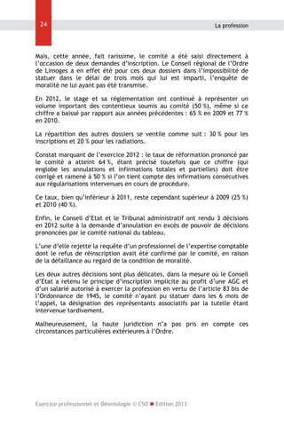 24

La profession

Mais, cette année, fait rarissime, le comité a été saisi directement à
l’occasion de deux demandes d’inscription. Le Conseil régional de l’Ordre
de Limoges a en effet été pour ces deux dossiers dans l’impossibilité de
statuer dans le délai de trois mois qui lui est imparti, l’enquête de
moralité ne lui ayant pas été transmise.
En 2012, le stage et sa réglementation ont continué à représenter un
volume important des contentieux soumis au comité (50 %), même si ce
chiffre a baissé par rapport aux années précédentes : 65 % en 2009 et 77 %
en 2010.
La répartition des autres dossiers se ventile comme suit : 30 % pour les
inscriptions et 20 % pour les radiations.
Constat marquant de l’exercice 2012 : le taux de réformation prononcé par
le comité a atteint 64 %, étant précisé toutefois que ce chiffre (qui
englobe les annulations et infirmations totales et partielles) doit être
corrigé et ramené à 50 % si l’on tient compte des infirmations consécutives
aux régularisations intervenues en cours de procédure.
Ce taux, bien qu’inférieur à 2011, reste cependant supérieur à 2009 (25 %)
et 2010 (40 %).
Enfin, le Conseil d’Etat et le Tribunal administratif ont rendu 3 décisions
en 2012 suite à la demande d’annulation en excès de pouvoir de décisions
prononcées par le comité national du tableau.
L’une d’elle rejette la requête d’un professionnel de l’expertise comptable
dont le refus de réinscription avait été confirmé par le comité, en raison
de la défaillance au regard de la condition de moralité.
Les deux autres décisions sont plus délicates, dans la mesure où le Conseil
d’Etat a retenu le principe d’inscription implicite au profit d’une AGC et
d’un salarié autorisé à exercer la profession en vertu de l’article 83 bis de
l’Ordonnance de 1945, le comité n’ayant pu statuer dans les 6 mois de
l’appel, la désignation des représentants associatifs par la tutelle étant
intervenue tardivement.
Malheureusement, la haute juridiction n’a pas pris en compte ces
circonstances particulières extérieures à l’Ordre.

Exercice professionnel et Déontologie © CSO  Edition 2013

 