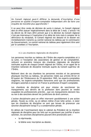 25

La profession

Un Conseil régional peut-il différer la demande d’inscription d’une
personne en qualité d’expert-comptable indépendant afin de faire une
enquête de moralité plus approfondie ?
Il ne peut être rendu de décision de sursis à statuer, le Conseil régional
doit en effet statuer impérativement dans le délai de 3 mois. L’article 116
du décret du 30 mars 2012 prévoit que si la décision du Conseil régional
n’est pas intervenue à l’expiration d’un délai de trois mois à compter de la
délivrance du récépissé, le Conseil régional est dessaisi et le dossier est
immédiatement transmis au comité national du tableau par le commissaire
du Gouvernement. Le comité national du tableau peut également être saisi
par le candidat à l’inscription.

4.3. Les chambres régionales de discipline
Les personnes inscrites au tableau de l’Ordre des experts-comptables et à
sa suite, à l’exception des associations de gestion et de comptabilité,
relèvent en première instance des chambres régionales de discipline
instituées auprès de chaque Conseil régional de l’Ordre, et en appel de la
Chambre nationale de discipline instituée auprès du Conseil supérieur de
l’Ordre.
Relèvent donc de ces chambres les personnes morales et les personnes
physiques inscrites au tableau, les personnes visées aux articles 83 ter et
83 quater de l’Ordonnance du 19 septembre 1945, les experts-comptables
stagiaires, les experts-comptables honoraires ainsi que les professionnels
étrangers autorisés à exercer en France la profession d’expert-comptable.
Les chambres de discipline ont pour mission de sanctionner les
manquements aux devoirs de la profession dont peuvent se rendre
coupables les professionnels précités , que ces manquements donnent lieu
ou non à des sanctions devant les juridictions de droit commun.
L’action disciplinaire peut en effet intervenir parallèlement à une action
pénale, fiscale ou civile, ou en dehors même d’une telle action. A noter
que les chambres de discipline ne sont pas tenues de prononcer une
sanction disciplinaire lorsqu’il y a condamnation pénale.
En dehors de l’avertissement dans le cabinet du Président de la chambre
régionale de discipline pour les faits qui ne paraissent pas justifier d’autre
sanction, les sanctions disciplinaires pouvant être prononcées sont :


la réprimande,



le blâme avec inscription au dossier,

Exercice professionnel et Déontologie © CSO  Edition 2013

 